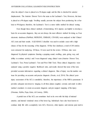 ANTERIOR COLLATERAL LIGAMENT RECONSTRUCTION 3
when the subject’s knee is placed at a 30-degree angle and the tibia is checked for anterior
displacement. The Anterior Drawer Test is the same as the Lachman’s Test, However, the knee
is placed at a 90-degree angle. Swelling usually prevents the subject from positioning his or her
knee to 90 degrees; therefore, the Lachman’s Test is a more viable method for clinical testing.
Even though these clinical methods of determining ACL injuries are helpful to develop a
basis for an accurate diagnosis, they are not always the most efficient method for doing so. Four
electronic databases (PubMed, MEDLINE, EMBASE, CINAHL) were analyzed to find Clinical
ACL tests and their results. A QUADAS-2 checklist was used to exclude cases with a high
chance of bias for the reasoning of the diagnosis. Of the four databases, a total of 285 articles
were extracted for analyzing. Of those, 14 were used for the review. Of those, nine were
diagnosed by physical symptoms (hearing a popping sound, swelling, pain, giving way, and
ability to continue activity) and 3 were diagnosed using clinical tests (Anterior Drawer Test,
Lachman’s Test, Prone Lachman’s Test and Pivot Shift Test). These clinical diagnostics were
analyzed using a positive negative likelihood ratio, and results showed that none of the tests
provided accurate information regarding a clinical diagnosis. Bias of injury was the number one
issue for providing an accurate and precise diagnosis (Swain, et al, 2014). The clinical post-
injury assessment of the ACL is unreliable; therefore, the importance of the MRI is paramount. It
provides adequate non-invasive imaging in all three planes (sagittal, coronal, and axial) to allow
medical examiners to create an accurate diagnosis and pre-surgical mapping of the injury
(Nissman, Hobbs, Pope, Geier, & Conway, 2008).
A partial tear of the ACL can sometimes heal on its own with the help of minimal
anterior, and internal rotational stress of the lower leg. Individuals have also been known to
continue daily life with a completely torn ACL. However, other injuries and extreme pain tend to
 