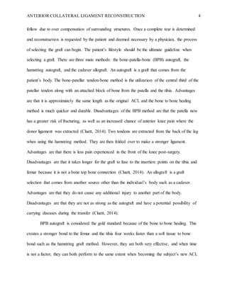 ANTERIOR COLLATERAL LIGAMENT RECONSTRUCTION 4
follow due to over compensation of surrounding structures. Once a complete tear is determined
and reconstruction is requested by the patient and deemed necessary by a physician, the process
of selecting the graft can begin. The patient’s lifestyle should be the ultimate guideline when
selecting a graft. There are three main methods: the bone-patella-bone (BPB) autograft, the
hamstring autograft, and the cadaver allograft. An autograft is a graft that comes from the
patient’s body. The bone-patellar tendon-bone method is the utilization of the central third of the
patellar tendon along with an attached block of bone from the patella and the tibia. Advantages
are that it is approximately the same length as the original ACL and the bone to bone healing
method is much quicker and durable. Disadvantages of the BPB method are that the patella now
has a greater risk of fracturing, as well as an increased chance of anterior knee pain where the
donor ligament was extracted (Cluett, 2014). Two tendons are extracted from the back of the leg
when using the hamstring method. They are then folded over to make a stronger ligament.
Advantages are that there is less pain experienced in the front of the knee post-surgery.
Disadvantages are that it takes longer for the graft to fuse to the insertion points on the tibia and
femur because it is not a bone top bone connection (Cluett, 2014). An allograft is a graft
selection that comes from another source other than the individual’s body such as a cadaver.
Advantages are that they do not cause any additional injury to another part of the body.
Disadvantages are that they are not as strong as the autograft and have a potential possibility of
carrying diseases during the transfer (Cluett, 2014).
BPB autograft is considered the gold standard because of the bone to bone healing. This
creates a stronger bond to the femur and the tibia four weeks faster than a soft tissue to bone
bond such as the hamstring graft method. However, they are both very effective, and when time
is not a factor, they can both perform to the same extent when becoming the subject’s new ACL
 