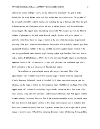 ANTERIOR COLLATERAL LIGAMENT RECONSTRUCTION 6
arthroscopic camera and light source, and the arthroscopic instrument. The graft is pulled
through into the newly formed canal, and then wedged into place with screws. The security of
the new graft is tested by violently flexing and extending the leg at the knee joint. Once the graft
is deemed secure and of adequate tension, the skin is stitched together and the rehabilitation
process begins. The biggest factor determining a successful ACL surgery has been the different
methods of placement of the graft on the femoral condyle. Subjects with grafts placed too
anteriorly on the femur have lost range of motion in the knee which has resulted in permanent
stretching of the graft. It has also been observed that subjects with a vertically inserted graft have
experienced decreased stability in the knee and little resistance against internal rotation of the
knee as opposed to the more resistant weight bearing oblique style insertion (Markatos, Kaseta,
Lallos, Korres, & Efstathopoulos, 2013). This is why choosing the right surgeon is an extremely
important part of an ACL reconstruction because graft placement and attachment style have a
direct correlation to the level of success of the joint after surgery.
The rehabilitation process begins shortly after surgery has ended. Most of the
improvements were complete in respect to pain and range of motion by the 12-week mark
(Cupido, Peterson, Sutherland, Ayeni, & Stratford 2014). Once most of the extreme pain has
subsided, and the range of motion has been regained, major rehabilitation can begin. Most of the
support to the ACL is from the surrounding larger muscles around the knee. This is one of the
major reasons, along with other anatomical and hormonal differences, that ACL injuries tend to
be more prevalent in women than men. This is due to women naturally having less muscle mass
than men. In soccer ACL injuries are two to three times more common, and in basketball four
times more common in women than men. In general, women have a two to eight time’s greater
chance of an ACL injury, 70% of these occurring from non-contact (Rodenberg, Cayce, & Hall,
 