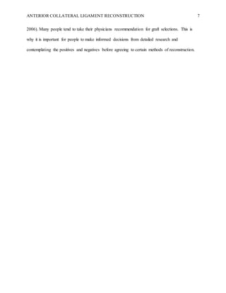 ANTERIOR COLLATERAL LIGAMENT RECONSTRUCTION 7
2006). Many people tend to take their physicians recommendation for graft selections. This is
why it is important for people to make informed decisions from detailed research and
contemplating the positives and negatives before agreeing to certain methods of reconstruction.
 