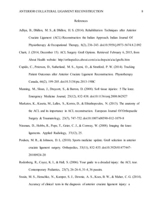 ANTERIOR COLLATERAL LIGAMENT RECONSTRUCTION 8
References
Adhya, B., Dhillon, M. S., & Dhillon, H. S. (2014). Rehabilitation Techniques after Anterior
Cruciate Ligament (ACL) Reconstruction the Indian Approach. Indian Journal Of
Physiotherapy & Occupational Therapy, 8(2), 236-243. doi:10.5958/j.0973-5674.8.2.092
Cluett, J. (2014, December 15). ACL Surgery Graft Options. Retrieved February 6, 2015, from
About Health website: http://orthopedics.about.com/cs/aclrepain/a/aclgrafts.htm
Cupido, C., Peterson, D., Sutherland, M. S., Ayeni, O., & Stratford, P. W. (2014). Tracking
Patient Outcomes after Anterior Cruciate Ligament Reconstruction. Physiotherapy
Canada, 66(2), 199-205. doi:10.3138/ptc.2013-19BC
Manning, M., Sloan, J., Draycott, S., & Barron, D. (2008). Soft tissue injuries: 5 The knee.
Emergency Medicine Journal, 25(12), 832-838. doi:10.1136/emj.2008.062927
Markatos, K., Kaseta, M., Lallos, S., Korres, D., & Efstathopoulos, N. (2013). The anatomy of
the ACL and its importance in ACL reconstruction. European Journal Of Orthopaedic
Surgery & Traumatology, 23(7), 747-752. doi:10.1007/s00590-012-1079-8
Nissman, D., Hobbs, R., Pope, T., Geier, C. J., & Conway, W. (2008). Imaging the knee:
ligaments. Applied Radiology, 37(12), 25.
Poulsen, M. R., & Johnson, D. L. (2010). Sports medicine update. Graft selection in anterior
cruciate ligament surgery. Orthopedics, 33(11), 832-835. doi:10.3928/01477447-
20100924-20
Rodenberg, R., Cayce, K. I., & Hall, S. (2006). Your guide to a dreaded injury: the ACL tear.
Contemporary Pediatrics, 23(7), 26-26-8, 31-4, 36 passim.
Swain, M. S., Henschke, N., Kamper, S. J., Downie, A. S., Koes, B. W., & Maher, C. G. (2014).
Accuracy of clinical tests in the diagnosis of anterior cruciate ligament injury: a
 