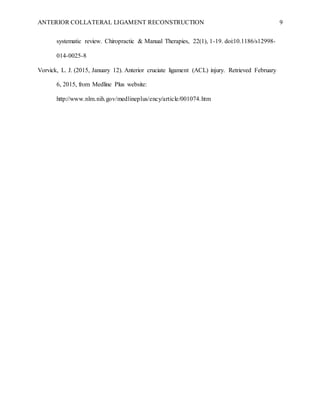 ANTERIOR COLLATERAL LIGAMENT RECONSTRUCTION 9
systematic review. Chiropractic & Manual Therapies, 22(1), 1-19. doi:10.1186/s12998-
014-0025-8
Vorvick, L. J. (2015, January 12). Anterior cruciate ligament (ACL) injury. Retrieved February
6, 2015, from Medline Plus website:
http://www.nlm.nih.gov/medlineplus/ency/article/001074.htm
 
