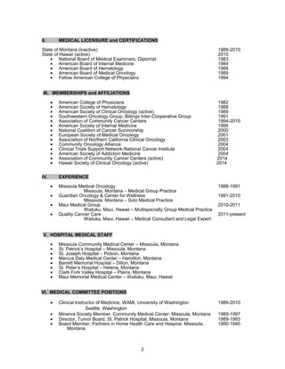 II. MEDICAL LICENSURE and CERTIFICATIONS 
State of Montana (inactive) 1988-2010 
State of Hawaii (active) 2010 
· National Board of Medical Examiners, Diplomat 1983 
· American Board of Internal Medicine 1984 
· American Board of Hematology 1988 
· American Board of Medical Oncology 1989 
· Fellow American College of Physicians 1994 
III. MEMBERSHIPS and AFFILIATIONS 
· American College of Physicians 1982 
· American Society of Hematology 1988 
· American Society of Clinical Oncology (active) 1989 
· Southwestern Oncology Group; Billings Inter-Cooperative Group 1991 
· Association of Community Cancer Centers 1994-2010 
· American Society of Internal Medicine 1996 
· National Coalition of Cancer Survivorship 2000 
· European Society of Medical Oncology 2001 
· Association of Northern California Clinical Oncology 2003 
· Community Oncology Alliance 2004 
· Clinical Trials Support Network-National Cancer Institute 2004 
· American Society of Addiction Medicine 2004 
· Association of Community Cancer Centers (active) 2014 
· Hawaii Society of Clinical Oncology (active) 2014 
IV. EXPERIENCE 
· Missoula Medical Oncology 1988-1991 
Missoula, Montana – Medical Group Practice 
· Guardian Oncology & Center for Wellness 1991-2010 
Missoula, Montana – Solo Medical Practice 
· Maui Medical Group 2010-2011 
Wailuku, Maui, Hawaii – Multispecialty Group Medical Practice 
· Quality Cancer Care 2011-present 
Wailuku, Maui, Hawaii – Medical Consultant and Legal Expert 
V. HOSPITAL MEDICAL STAFF 
· Missoula Community Medical Center – Missoula, Montana 
· St. Patrick’s Hospital – Missoula, Montana 
· St. Joseph Hospital – Polson, Montana 
· Marcus Daly Medical Center – Hamilton, Montana 
· Barrett Memorial Hospital – Dillon, Montana 
· St. Peter’s Hospital – Helena, Montana 
· Clark Fork Valley Hospital – Plains, Montana 
· Maui Memorial Medical Center – Wailuku, Maui, Hawaii 
VI. MEDICAL COMMITTEE POSITIONS 
· Clinical Instructor of Medicine, WAMI, University of Washington 1989-2010 
Seattle, Washington 
· Minerva Society Member, Community Medical Center; Missoula, Montana 1989-1997 
· Director, Tumor Board, St. Patrick Hospital; Missoula, Montana 1989-1993 
· Board Member, Partners in Home Health Care and Hospice; Missoula, 1990-1995 
Montana 
2 
 