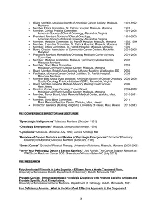 · Board Member, Missoula Branch of American Cancer Society; Missoula, 1991-1992 
Montana 
· Member Ethics Committee, St. Patrick Hospital; Missoula, Montana 1991 
· Member, Clinical Practice Committee, 1991-2005 
American Society of Clinical Oncology; Alexandria, Virginia 
· President, Montana Society of Clinical Oncology, 1991-2005 
American Society of Clinical Oncology; Alexandria, Virginia 
· Member, Medicine Committee, St. Patrick Hospital; Missoula, Montana 1992, 1994 
· Member, Executive Committee, St. Patrick Hospital; Missoula, Montana 1993 
· Member, Ethics Committee, St. Patrick Hospital; Missoula, Montana 1995 
· Board Director, Association of Community Cancer Centers; Rockville, 2001-2005 
Maryland 
· President, Montana Hematology/Oncology Medicare Carrier Advisory 2001-2005 
Committee 
· Member, Medicine Committee, Missoula Community Medical Center; 2002 
Missoula, Montana 
· Member, Blood Bank Committee 2003 
Missoula Community Medical Center; Missoula, Montana 
· Board Member, Bristol Myers Medical Advisory Meeting; Washington, DC 2005 
· Facilitator, Montana Cancer Control Coalition; St. Patrick Hospital; 2005 
Missoula, Montana 
· Member Beta Group (rural practices) American Society of Clinical Oncology 2005-2008 
Quality Oncology Practice Initiative (QOPI); Alexandria, Virginia 
· Board Member, Novartis Medical Advisory Meeting; East Hanover, 2006 
New Jersey 
· Director, Gynecologic Oncology Tumor Board; 2009-2010 
Missoula Community Medical Center; Missoula, Montana 
· Member, Tumor Board; Maui Memorial Medical Center; Wailuku, Maui, 2010-2011 
Hawaii 
· Member, Blood Bank Committee; 2011 
Maui Memorial Medical Center; Wailuku, Maui, Hawaii 
· Instructor, Genetics (Nursing Program); University of Hawaii, Maui, Hawaii 2012-2013 
VII. CONFERENCE DIRECTOR and LECTURER 
“Gynecologic Malignancies” Missoula, Montana (October, 1991) 
“Oncologic Emergencies” Missoula, Montana (November, 1991) 
“Lymphoma” Missoula, Montana (July, 1993) James Armitage MD 
“Overview of Cancer Statistics and Review of Oncologic Emergencies” School of Pharmacy, 
University of Montana; Missoula, Montana (February, 2005) 
“Breast Cancer” School of Physical Therapy, University of Montana, Missoula, Montana (2005-2006) 
“Verify Your Pathology; Obtain a Second Opinion.” Joni Aldrich, The Cancer Support Network at 
W4CS.com Radio on Cancer SOS. Greensboro/Winston-Salem NC (July 2013) 
VIII. RESEARCH 
Polychlorinated Phenols in Lake Superior – Effluent from a Waste Treatment Plant. 
University of Minnesota, Duluth, Department of Chemistry, Duluth, Minnesota 1977. 
Prostate Cancer: Immunoperoxidase Histologic Diagnosis with Prostate Specific Antigen and 
Prostate Specific Acid Phosphatase. 
University of Minnesota School of Medicine, Department of Pathology, Duluth, Minnesota, 1981. 
Iron Deficiency Anemia: What is the Most Cost Effective Approach to the Diagnosis? 
3 
 