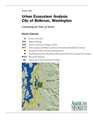 Urban Ecosystem Analysis
City of Bellevue, Washington
October 2008
Report Contents
2 Project Overview
2-3 Major Findings
3-5 Forest Landcover Change Trends
6-7 Tree Canopy and Other Landcover Ecosystem Benefits by Landuse
8 Ecosystem Values of Green Infrastructure
9 Modeling Ecosystem Benefits of Recommended Tree Canopy Percentages
9-11 Recommendations
12 About the Urban Ecosystem Analysis
Calculating the Value of Nature
 