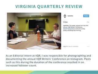 As an Editorial Intern at VQR, I was responsible for photographing and
documenting the annual VQR Writers' Conference on Instagram. Posts
such as this during the duration of the conference resulted in an
increased follower count. 
VIRGINIA QUARTERLY REVIEW
 