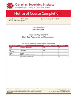 Notice of Course Completion
Issue Date:
Student ID Number:
Completion Date:
This Certiﬁes that:
Has successfully completed:
* The authenticity of this document can be veriﬁed if received directly from CSI e-mail.
* Please go to www.csi.ca and select Continuing Education for details on CE Accreditation
and any special conditions on speciﬁc courses as set out by regulators or professional
organizations.
200 Wellington Street West, 15th
Floor
Toronto, Ontario M5V 3C7
TEL 416-364-9130 | FAX 416-359-0486 | www.csi.ca
04-Apr-2016
Client Debt Assessment and Management
Tanif Howlader
03-Jan-2016
912763
This course has been allocated continuing education credits as follows:
ORGANIZATION CATEGORY ACCREDITATION NUMBER CE CREDITS
IIROC Professional Development 5124 0.5
FPSC 1
AIC Life Insurance 30761 1
ADVOCIS 1
CAAMP Mortgage 8
CSI PFP Professional development 1
CIM Professional development 0.5
 