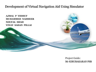Development of Virtual Navigation Aid Using Simulator
AJMAL P YOOSUF
MUHAMMED NADHEER
NOUFAL SHAH
VINAY SADAN PILLAI
Project Guide:
Mr KIRUBAKARAN PSB
 
