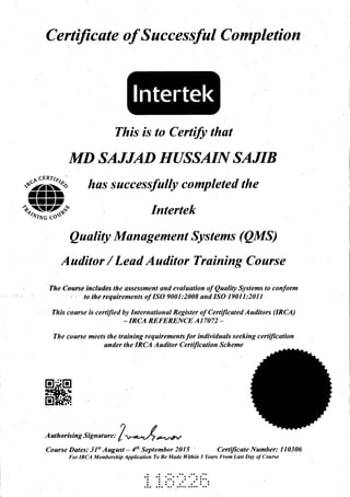 C ertiJicate of S ucces sful C ompletion
This is to Certify thafi
MD SAJJAD HUSSAIN SAJIB
"#KP has successfulty completed the
rIrrIII'
+l)ffi{"(d Intertek
Ouulity Munugement Systems (QMS)
Auditor / Leud Auditor Truining Course
; The Course'ineludes, the assessment and evalaotion of Qualily Systems to conform
: ' " : 'to the requirements of ISO 9001:2008 and ISO 19011:2011'
rh is i o u rs e is c e r t ifi
"
t!
i;:;ru;;;'-I:it#i:{rf;;"! "
at e d A u dit o r s (IR CA )
The course meets the training requirements for individuals seeking certiJication
under the IRCA Auditor Certiftcat.ion Scheme
Authorisins Signaiure,
/",*/ -*,
Course Dates: 3l't August - 4tt' September 201 5 ' Certilicate Number: I 10306
For IRCA Membership Applicqtion To Be Made lYilhin 3 Years From Last Day of Course
lntertek
o a a a a.a
aaaa
a a. a
aa
 