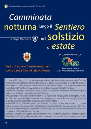 10
Il Sentiero Francescano - Anno III, Numero 10
Lo scorso 22 giugno la nostra Associazione Amici del Sentiero Francescano della Pace ha
organizzato una seconda camminata notturna, dato il successo della precedente versione
invernale, in collaborazione stavolta con l’Associazione Italiana Guide Ambientali Escur-
sionistiche dell’Umbria (www.aigae.org), nella persona di Raffaele Capponi.
L’evento ha riscosso successo e soddisfazione tra tutti i circa ottanta camminatori giunti
dalle zone limitrofe, ma anche da più lontano.
Prestigioso per noi aver collaborato con l’AIGAE, l'unica Associazione di categoria, in Ita-
lia, che rappresenta chi per professione accompagna in natura, illustrando agli interessati
le caratteristiche ambientali e culturali delle aree visitate. 
Ad AIGAE fanno riferimento tanto le Guide Escursionistiche Ambientali che si occupano
di Ecoturismo, che gli operatori di Educazione Ambientale che operano come liberi pro-
fessionisti o nelle maggiori aziende italiane impegnate nella promozione del turismo so-
stenibile e della didattica ambientale. 
Raffaele Capponi, di Gubbio, coordinatore di AIGAE Umbria, assieme al nostro Raffaele
Pagliacci, anch’egli guida escursionistica, ci ha aperto la strada, facendoci gustare il per-
Camminata
notturna Sentiero
di Diego Mecenero
lungo il
nel solstizio
d’ estate
Vedi sul nostro Canale Youtube il
servizio sulla Camminata Notturna
IN COLLABORAZIONE CON
Associazione Italiana
Guide Ambientali Escursionistiche
 