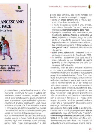 13
Primavera 2013 - www.sentierofrancescano.it
↑IldocumentodellaProvinciadiPerugiaedellaComunitàMontanadell’AltoChiasciochelanciailSentieroFrancescanodellaPace.
popolare fino a questa fine di Novecento. Così
esso oggi - ricostruito fra Assisi e Gubbio con
molta cura e con il necessario scrupolo scienti-
fico di tante collaborazioni, grazie all'ardore di
molti appassionati e partendo da lungimiranti
intuizioni di gruppi e associazioni - può essere
intitolato alla pace che Francesco sicuramente
vi cercò prima di poterne predicare al mondo
l’irrinunciabilità anche a costo del sacrificio per-
sonale ed estremo della propria esistenza.
Non vorrei entrare nei dettagli (abbiamo avuto
modo e avremo in futuro modo di approfondirli
appieno negli anni a venire), vorrei piuttosto
partire  dalle  “cose  macroscopiche”  e  dire
poche  cose  semplici,  così  come  farebbe  un
bambino (è ciò che spesso più ci sfugge):
• esiste un antico percorso che si rifà alla per-
sona di San Francesco d’Assisi;
• il nome di questo percorso è uno, preciso,
con  valenza  lessicale  “tecnica”,  come  un
marchio: Sentiero Francescano della Pace;
• il progetto prevedeva, nella sua interezza, un
tragitto che parte da Assisi e si conclude a La
Verna, in provincia di Arezzo, luogo nel quale
esiste un importante santuario francescano
legato alla memoria delle stimmate del Santo;
• tale progetto di ripristino è stato suddiviso in
due grandi “tratti”: Assisi - Gubbio e Gubbio
- La Verna;
• solo il primo tratto Assisi - Gubbio è stato ri-
pristinato, in occasione del Giubileo del 2000.
• la “codifica” del Sentiero (cioè dove passa) è
stata  elaborata  da  un  comitato  di  esperti
scientifici sia in campo storico che della co-
noscenza dell’ambiente.
Diciamolo, fuori dai denti: arrivava il Giubileo
e, con esso, la possibilità di sovvenzionamenti
economici importanti, qualora si realizzassero
progetti secondo dati criteri. Ci sta. È nel nor-
male metabolismo delle realtà umane che si
realizzino cose buone, come lo è questa, così
come è normale (anche se un po’ triste) che
tutto abbia uno stop, o perlomeno uno stand-
by, quando i soldi cessano o, lasciatemelo dire,
quando  compaiono  altrove,  magari  con  va-
lenza “europea” (cioè solo per progetti con
tale connotazione, e il Sentiero Francescano
non  si  colloca  in  tal  senso)  e  -  magia  delle
magie - appare la “Via Francigena di San Fran-
cesco” che si “sovrappone” all’antico Sentiero
con targa sfavillante europea.
Noi abbiamo fatto una scelta o, perlomeno,
l’ho fatta io, in una duplice espressione: aderire
agli inizi della cosa, alla “fonte”, alla “nascita”,
e non rinnegare la connotazione storico-scien-
tifica di chi ha dato vita tredici anni fa al Sen-
tiero Francescano della Pace. Sarà la scelta di
un bambino, ma a me non pare proprio strana.
 