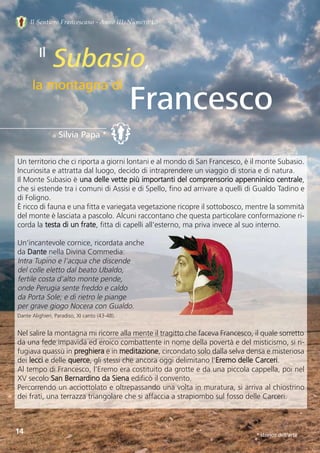 Il Sentiero Francescano - Anno III, Numero 10
Subasio,
Francesco
Il
la montagna di
di Silvia Papa *
14
Un territorio che ci riporta a giorni lontani e al mondo di San Francesco, è il monte Subasio.
Incuriosita e attratta dal luogo, decido di intraprendere un viaggio di storia e di natura.  
Il Monte Subasio è una delle vette più importanti del comprensorio appenninico centrale,
che si estende tra i comuni di Assisi e di Spello, fino ad arrivare a quelli di Gualdo Tadino e
di Foligno. 
È ricco di fauna e una fitta e variegata vegetazione ricopre il sottobosco, mentre la sommità
del monte è lasciata a pascolo. Alcuni raccontano che questa particolare conformazione ri-
corda la testa di un frate, fitta di capelli all'esterno, ma priva invece al suo interno.
Un’incantevole cornice, ricordata anche 
da Dante nella Divina Commedia:
Intra Tupino e l'acqua che discende
del colle eletto dal beato Ubaldo,
fertile costa d'alto monte pende,
onde Perugia sente freddo e caldo
da Porta Sole; e di rietro le piange
per grave giogo Nocera con Gualdo.
Dante Alighieri, Paradiso, XI canto (43-48).
Nel salire la montagna mi ricorre alla mente il tragitto che faceva Francesco, il quale sorretto
da una fede impavida ed eroico combattente in nome della povertà e del misticismo, si ri-
fugiava quassù in preghiera e in meditazione, circondato solo dalla selva densa e misteriosa
dei lecci e delle querce, gli stessi che ancora oggi delimitano l’Eremo delle Carceri.
Al tempo di Francesco, l’Eremo era costituito da grotte e da una piccola cappella, poi nel
XV secolo San Bernardino da Siena edificò il convento. 
Percorrendo un acciottolato e oltrepassando una volta in muratura, si arriva al chiostrino
dei frati, una terrazza triangolare che si affaccia a strapiombo sul fosso delle Carceri. 
* storico dell’arte
 