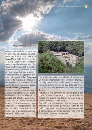 Primavera 2013 - www.sentierofrancescano.it
↓ Panorama dal Monte Subasio.
→ L’Eremo delle Carceri, immerso nel verde
della foresta del Monte Subasio.
15
Alle estremità del chiostro vi sono
le porte che conducono al refet-
torio  dei  frati  e  alla  chiesa  di
Santa Maria delle Carceri, mentre
al piano superiore del refettorio
sono situate le celle dei frati. At-
traverso stretti cunicoli e scalette
si accede ai luoghi di meditazione
di Francesco e dei suoi seguaci. 
È emozionante e suggestivo tro-
varsi nella grotta di San Francesco
con il letto in pietra e il masso su
cui si sedeva, così come visitare le
grotte dei suoi compagni, Leone
o Bernardo di Quintavalle.
La tradizione lega questi luoghi
ad alcuni episodi della vita di San
Francesco, come ad esempio la
predica agli uccelli, i quali, nidifi-
cando  su  un  leccio  vicino  al-
l’eremo, disturbavano con i loro
cinguettii  il  raccoglimento  dei
frati  e,  dietro  esortazione  del
Santo, essi si spostarono in un’al-
tra parte del lecceto.
Lascio alle mie spalle i quasi 800 m di altezza, con
un ricordo incancellabile del silenzioso Eremo, e
mi dirigo verso la vetta del monte, imbattendomi
in una bellissima cornice di pini d’Aleppo che fa
da quinta alla veduta della Valle Umbra e del lago
Trasimeno. 
Proseguo il mio cammino in colorati prati e per-
corro  un  ultimo  tratto  accompagnata  da  una
brezza primaverile ma decisa, mescolata ad un
odore di corteccia degli alberi. 
Ora solo una manciata di passi mi separa dalla
meta finale ed eccomi qui in cima, rapita dal ma-
gnifico spettacolo, un panorama incantevole, che
si apre all’orizzonte sino a perdersi nelle vette del
Gran Sasso. Provare per credere.
 