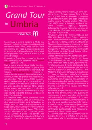 16
Il Sentiero Francescano - Anno III, Numero 10
Grand Tour
Umbriain
di Silvia Papa
I primi viaggi in Umbria risalgono al Medio Evo
durante i pellegrinaggi dei monaci benedettini
verso Roma, ma fu con il Grand Tour che l’Italia
divenne meta per i viaggi di istruzione dei giovani
inglesi e tedeschi di buona famiglia, desiderosi di
immergersi nella storia, nell’arte e nella cultura
del nostro Paese. 
L’espressione Grand Tour, compare per la prima
volta nella guida The Voyage of Italy di Richard
Lassels, edita nel 1670. 
Diverse furono le personalità artistiche che ritras-
sero le bellezze italiane e umbre, tra queste si an-
novera  la  figura  del  letterato  e  drammaturgo
tedesco, Johann Wolfgang Goethe. Ingegno ver-
satile e dai mille interessi, d’inesauribile vitalità e
curiosità, Goethe intraprende un viaggio in Italia,
dal settembre 1786 al giugno 1788, procuran-
dosi un prezioso materiale per una serie di articoli
che pubblica al suo ritorno in Germania. Molto
più tardi, a partire dal dicembre 1813, Goethe
inizia a scrivere, sulla base dei suoi ricordi (di let-
tere, di diari, di appunti e di documenti di viag-
gio), il lungo resoconto della sua spedizione in
Italia: Viaggio in Italia.
Il 3 settembre 1786 Goethe, sotto falso nome
(Jean Philippe Möller a volte un commerciante,
altre un pittore di Lipsia), lascia Karlsbad per un
viaggio verso un Paese che gli appare come un
luogo ideale, in cui l'uomo può vivere in armonia
con se stesso, la natura e il divino: "Alle tre del
mattino, all'insaputa di tutti (...) mi sono gettato
in  una  carrozza  di  posta,  solo  soletto,  non
avendo per bagaglio che un portamantelli ed una
valigetta...". Trento, Bolzano, Verona, Vicenza,
Padova, Venezia, Ferrara, Bologna, un breve tran-
sito  a  Firenze,  Perugia,  Foligno,  Terni  e  Roma
sono, a grandi linee, le tappe della prima parte
del grand tour di Goethe che, dopo una sosta di
qualche mese a Roma (da ottobre 1786 a feb-
braio 1787), riprende il viaggio per Napoli, Pa-
lermo,  Alcamo,  Segesta,  Agrigento,
Caltanissetta,  Catania,  Taormina,  Messina,  di
nuovo Napoli e infine Roma, dove rimane dal giu-
gno 1787 all'aprile 1788.
Arrivato  in  Umbria  da  Firenze  nell’ottobre  del
1786  visita  Perugia,  Assisi,  Foligno,  Spoleto  e
Terni. “In un mattino incantevole lasciai Perugia
(…). La città è in bella posizione, la vista del lago
[Trasimeno] straordinariamente amena: mi sono
ben impresso nella mente quelle visioni. La strada
fu dapprima in discesa, poi, in una allegra vallata
fiancheggiata da ambo i lati da lontane colline,
vidi finalmente stendersi Assisi”.
Grande estimatore dei nostri architetti che, da Vi-
truvio al Palladio - osserva Goethe - ben sanno
come  si  devono  costruire  città  e  come  vanno
eretti i templi e gli edifici pubblici, egli rimane me-
ravigliato ad Assisi di fronte alla facciata della
chiesa di S. Maria della Minerva, già Tempio di
Minerva, costruito al tempo di Augusto: “Alla
Madonna degli Angeli congedai il mio vetturino
(…) e con un forte vento salii ad Assisi, avendo
voglia di fare una passeggiata a piedi attraverso
quel mondo che mi appariva così appartato. Le
enormi costruzioni della babelica sovrapposizione
di chiese in cui riposa San Francesco le lasciai a
sinistra e (…) chiesi dove si trovasse Santa Maria
della Minerva (…).
Finalmente giungemmo alla città veramente an-
tica ed, ecco, davanti ai miei occhi, quell’illustre
monumento,  il  primo  completo  monumento
dell’antichità che io contemplavo”(…). Un tem-
pio di proporzioni modeste, come si conveniva a
una città tanto piccola; ma così perfetto, così fe-
licemente ideato, che potrebbe rifulgere in qual-
siasi  luogo.  (...).  Non  potevo  saziarmi  di
contemplare quella facciata, tanto è la genialità,
tanto il senso d'arte che vi traspare”.
Il 27 ottobre, dopo aver lasciato Foligno, Goethe
giunge a Terni: “(...) la cittadina è in una posi-
zione ridente, che ho ammirato con piacere, in
 