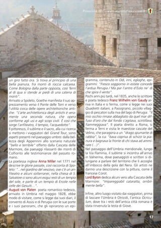 17
Primavera 2013 - www.sentierofrancescano.it
un giro fatto ora. Si trova al principio di una
bella  pianura,  fra  monti  di  roccia  calcarea.
Come Bologna dalla parte opposta, così Terni
al di qua si stende ai piedi di una catena di
monti”.
Arrivato a Spoleto, Goethe manifesta il suo ap-
prezzamento verso il Ponte delle Torri e verso
l’utilità civica delle opere architettoniche anti-
che: “L’arte architettonica degli antichi è vera-
mente  una  seconda  natura,  che  opera
conforme agli usi e agli scopi civili. È così che
sorge l’anfiteatro, il tempio, l’acquedotto”.
Il pittoresco, il sublime e il sacro, alla cui ricerca
si mettono i viaggiatori del Grand Tour, sono
aspetti presenti nel paesaggio umbro: dalla bel-
lezza  degli  Appennini  allo  scenario  naturale
“bello e terribile” offerto dalla Cascata delle
Marmore, dai paesaggi rilassanti dei monti di
Colfiorito  alle  testimonianze  del  passato  ro-
mano.
La poetessa inglese Anna Miller nel 1771 nel
descrive le glorie passate, così racconta di Spo-
leto: “...nel giardino del vescovo, ove c’è un an-
fiteatro e alcuni sotterranei, nella chiesa di S.
Salvatore ci sono alcuni esigui resti di un tempio
del sole, e parte di un tempio di Ercole nelle
celle dei Gesuiti…”.
August von Platen, poeta romantico tedesco,
arrivato  in  Umbria  nel  maggio  1828,  ebbe
modo di visitare, come si legge dai suoi diari, il
convento di Assisi e di Perugia con le sue porte
e i suoi panorami, che gli ispirarono un epi-
gramma, contenuto in Odi, inni, egloghe, epi-
grammi: “Fresco soggiorno in estate concede
l’ardua Perugia / Ma par l’antro d’Eolo ne’ dì
che spira il vento”.
Pochi anni più tardi, nel 1835, anche lo scrittore
e poeta tedesco Franz Wilhelm von Gaudy ar-
riva in Italia e si ferma, come si legge nei suoi
Quadretti italiani, a Passignano, piccolo villag-
gio di pescatori sulla riva del lago di Perugia: “Il
mio occhio rimase abbagliato da quel mar dif-
fuso d’oro che dal fondo s’agitava, scintillava,
fiammeggiava”.  Il  poeta  diretto  a  Roma,  si
ferma a Terni e visita le maestose cascate del
Velino, che paragona a un “drago spumante di
rabbia”, la cui “bava copriva di schizzi la pia-
nura e bagnava la fronte di chi stava ad ammi-
rare (…)”.
Nel passaggio dell’Umbria meridionale, lungo
la Via Flaminia, il sublime si incontra all’arrivo
in Valnerina, dove paesaggisti e scrittori si di-
lungano a parlare del territorio che li accoglie
all’imbocco della gola del Nera. Gli artisti ne
danno una descrizione con la pittura, come il
francese Corot.
Lord Byron dedica alcuni versi alla Cascata delle
Marmore:  “Impareggiabil  cataratta,  orribil-
mente bella”.
Infine, altro luogo visitato dai viaggiatori, prima
di lasciare l’Umbria è Otricoli, l’antica Ocricu-
lum, dove tra i resti dell’antica città romana è
stata rinvenuta la testa di Giove.
 