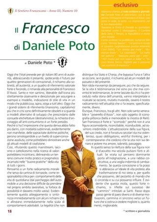 Il Sentiero Francescano - Anno III, Numero 10
18
Oggi che l’Istat prevede per gli italiani 80 anni di auste-
rità, abbracciando il presente, ipotecando il futuro per
quattro generazioni di connazionali, il richiamo alla so-
brietà, all’austerità, a un quadro di riferimento valoriale
forte e fecondo, ci rimanda alla personalità di Francesco
D’Assisi. Santo e non santino, liberabile dall’icona più
strettamente osservante e devozionale per assurgere a
esempio e modello, indicazione di stile di vita in un
modo che pubblicizza, ispira, istiga a tutt’altro. Oggi che
i grandi sistemi di riferimento (marxismo, capitalismo)
più che in crisi sono definitivamente obsoleti e si guarda
a modelli alternativi di sviluppo che prescindano dalle
consuete etichettature (destra/sinistra), la richiesta d’an-
coraggio all’anti-consumismo è un forte presidio. 
Perché si ha l’impressione che questa deriva abbia fatto
più danni, con modalità subliminali, evidentemente
non manifeste, delle sopracitate dottrine politiche,
persino omologandole a un livello di super-conce-
zione assoluta, come potrebbero dimostrare anche
gli attuali modelli di coalizione. 
Così, rifiutando questo mainstream, laici-
smo e cattolicesimo nella ricerca di valori
potrebbero incontrarsi, delineando un ter-
reno comune molto pratico e pragmatico
incarnato nelle “buone pratiche” della vita
di tutti i giorni. 
Pensiamo a un forte radicamento morale
che serva da cartina di tornasole, come re-
sponsabilità critica per i comportamenti della
vita di quotidiana (dal parcheggio dell’auto-
mobile a una decisione difficile da prendere
nel proprio ambito lavorativo, la forbice di
possibilità è davvero molto vasta). Eviden-
temente  questo  atteggiamento  si  sinto-
nizza immediatamente con alcuni richiami che
si  allineano  immediatamente  nella  scala  di
comportamenti adottabili. La legalità (che non
Abbiamo chiesto al noto scrittore e giornali-
sta Daniele Poto di pennellarci con la sua
penna l’immagine di Francesco d’Assisi, così
come la vede, la sente. Lo ringraziamo per
la sua disponibilità.
Troviamo la firma di Daniele su quotidiani
nazionali  come  il  Messaggero,  il  Corriere
della Sera, Il Tempo, la Repubblica e molte
altre testate.  
Come scrittore ha pubblicato numerosi libri
come “Brindisi basket”, “Un’anima in fondo
al canestro (segnalazione premio letterario
Coni  2004),  “Un  delitto  per  male”,  “Ro-
manzo finale”, “La carambola”, “Le mafie
nel pallone”, “Nessuna pietà per i vinti”,
“101 motivi per non vivere in Italia” e “In-
croci Roma Torino. Biglietti per il presente
con scontrini di memoria”.
distingue tra Stato e Chiesa, che bypassa l’una e l’altra
se occorre, se è giusto), il richiamo ad alcuni modelli del
passato e del presente. 
Non idola ma esempi da perseguire, più che da seguire.
Se la vita è testimonianza (ne sono più che mai con-
vinto) le testimonianze, le orme lasciate da chi ci ha pre-
ceduto nella storia dell’umanità, vanno interpretate e
ricalcate se occorre, mutatis mutandis, ovvero il nostro
radicamento nell’attualità che ci fa essere, specificata-
mente, diversi. 
Dunque, Francesco, tra gli altri. Non solo santo venera-
bile e “poverello d’Assisi”, non solo oggetto di icono-
grafia pittorica (bella e memorabile la mostra di Rieti).
San Francesco è forte e “scomodo” perché non è una
figura accomodante, riconciliabile, riconducibile, ad os-
simoro irredimibile. L’attualizzazione della sua figura,
del suo credo, non è forzatura secolari sta ma volen-
teroso, quasi obbligatorio, wishful thinking, per i
contemporanei che credono che la vita non sia de-
naro e potere ma amore, sobrietà, passaggio. 
In questo senso la rilettura della sua figura non
è d’accatto ma veicola pulsioni forti e at-
tuali.  Se  virata  sul  pensiero  dominante
porta all’indignazione, a una rabbia co-
struttiva, a una voglia indomita di cambia-
mento. Se questa concezione si fa prassi
si abbraccia un’ideale di vita proteso alla
trasformazione di noi stessi e, per quello
che possiamo, del pezzetto di mondo che
ci circonda e su cui possiamo influire. È evi-
dente  che  questa  molla,  questo  forte  ri-
chiamo,  si  riflette  sul  successo  dei
“cammini” intitolati ai Santi. Passo dopo
passo gente di paesi diversi e di diverse mo-
tivazioni, cammina in sincrono verso un fu-
turo che si ostina a credere migliore o, quanto
meno, migliorabile.  
Francesco
Daniele Poto
di Daniele Poto *
Il
di
* scrittore e giornalista
esclusivo
 