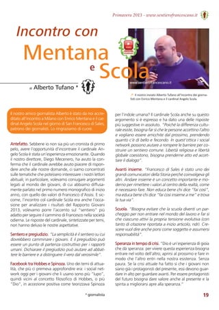 Primavera 2013 - www.sentierofrancescano.it
19
Il nostro amico giornalista Alberto è stato da noi accre-
ditato all’incontro a Milano con Enrico Mentana e il car-
dinal Angelo Scola nel giorno di San Francesco di Sales,
patrono dei giornalisti. Lo ringraziamo di cuore.
Antefatto. Sebbene io non sia più un cronista di primo
pelo, avere l’opportunità d’incontrare il cardinale An-
gelo Scola è stata un’esperienza emozionante. Quando
il nostro direttore, Diego Mecenero, ha avuto la con-
ferma che il cardinale avrebbe avuto piacere di rispon-
dere anche alle nostre domande, ci siamo concentrati
sulle tematiche che potessero interessare i nostri lettori
abituali; in particolare, volevamo coniugare argomenti
legati al mondo dei giovani, di cui abbiamo diffusa-
mente parlato nel primo numero monografico di inizio
anno, con quello dei valori di Francesco d’Assisi. E sic-
come, l’incontro col cardinale Scola era anche l’occa-
sione per analizzare i risultati del Rapporto Giovani
2013,  volevamo  porre  l’accento  sul  “sentiero”  più
adatto per seguire il cammino di Francesco nella società
odierna. Le risposte del cardinale, sintetizzate per temi,
non hanno deluso le nostre aspettative.
Sentiero e pregiudizio. “La semplicità è il sentiero su cui
dovrebbero camminare i giovani. E il pregiudizio può
essere un punto di partenza costruttivo per i rapporti
umani. Dichiarare il pregiudizio può aiutare ad abbat-
tere le barriere e a distinguere il vero dal verosimile”.
Facebook tra Hobbes e Spinoza. Uno dei temi di attua-
lità, che più ci premeva approfondire era: i social net-
work oggi per i giovani che li usano sono più “lupo”,
quindi vicini al concetto filosofico di Hobbes, o più
“Dio”, in accezione positiva come teorizzava Spinoza
per l’indole umana? Il cardinale Scola anche su questo
argomento si è espresso e ha dato una delle risposte
più suggestive in assoluto. “Poiché la differenza cultu-
rale esiste, bisogna far sì che le persone accettino l’altro
e vogliano essere arricchite dal prossimo, prendendo
quanto c’è di bello e fecondo. In quest’ottica i social
network possono aiutare a rompere le barriere per co-
struire un sentiero comune. Libertà religiosa e libertà
globale coesistono, bisogna prenderne atto ed accet-
tare il dialogo”.
Avanti insieme. “Francesco di Sales è stato uno dei
grandi comunicatori della Storia perché coinvolgeva gli
altri. Andare insieme è un concetto importante e mo-
derno per rimettere i valori al centro della realtà, come
è necessario fare. Non educa bene chi dice “fai così”,
ma educa bene chi dice “fai così insieme a me” e trova
la tua via”.
Scuola. “Bisogna evitare che la scuola diventi un par-
cheggio per non entrare nel mondo del lavoro e far sì
che ciascuno attivi la propria tensione evolutiva (con
tanto di citazione riportata a inizio articolo, ndr). Cre-
scere vuol dire anche porsi come soggetto e assumersi
responsabilità”.
Speranza in tempo di crisi. “Dio è un’esperienza di gioia
che dà speranza: per vivere questa esperienza bisogna
entrare nel volto dell’altro, aprirsi al prossimo e fare in
modo che l’altro entri nella nostra esistenza. Senza
paura. Se la crisi attuale ha fatto sì che i giovani non
siano già i protagonisti del presente, essi devono guar-
dare in alto per guardare avanti. Per essere protagonisti
del futuro bisogna dare valore anche al presente e la
spinta a migliorarsi apre alla speranza.”
di Alberto Tufano *
↗ Il nostro inviato Alberto Tufano all’incontro dei giorna-
listi con Enrico Mentana e il cardinal Angelo Scola.
* giornalista
Incontro con
Mentanae
Scola
 