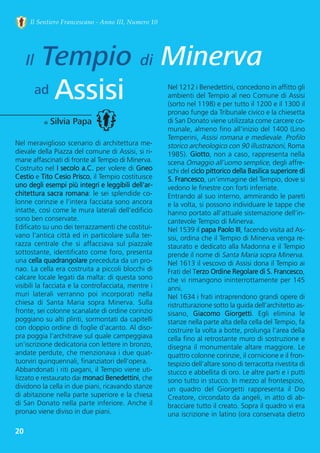 20
Il Sentiero Francescano - Anno III, Numero 10
Il Tempio di Minerva
Assisiad
di Silvia Papa
Nel meraviglioso scenario di architettura me-
dievale della Piazza del comune di Assisi, si ri-
mane affascinati di fronte al Tempio di Minerva.
Costruito nel I secolo a.C. per volere di Gneo
Cestio e Tito Cesio Prisco, il Tempio costituisce
uno degli esempi più integri e leggibili dell'ar-
chitettura sacra romana: le sei splendide co-
lonne corinzie e l’intera facciata sono ancora
intatte, così come le mura laterali dell’edificio
sono ben conservate. 
Edificato su uno dei terrazzamenti che costitui-
vano l'antica città ed in particolare sulla ter-
razza  centrale  che  si  affacciava  sul  piazzale
sottostante, identificato come foro, presenta
una cella quadrangolare preceduta da un pro-
nao. La cella era costruita a piccoli blocchi di
calcare locale legati da malta: di questa sono
visibili la facciata e la controfacciata, mentre i
muri  laterali  verranno  poi  incorporati  nella
chiesa  di  Santa  Maria  sopra  Minerva.  Sulla
fronte, sei colonne scanalate di ordine corinzio
poggiano su alti plinti, sormontati da capitelli
con doppio ordine di foglie d'acanto. Al diso-
pra poggia l'architrave sul quale campeggiava
un’iscrizione dedicatoria con lettere in bronzo,
andate perdute, che menzionava i due quat-
tuorviri quinquennali, finanziatori dell'opera.
Abbandonati i riti pagani, il Tempio viene uti-
lizzato e restaurato dai monaci Benedettini, che
dividono la cella in due piani, ricavando stanze
di abitazione nella parte superiore e la chiesa
di San Donato nella parte inferiore. Anche il
pronao viene diviso in due piani. 
Nel 1212 i Benedettini, concedono in affitto gli
ambienti del Tempio al neo Comune di Assisi
(sorto nel 1198) e per tutto il 1200 e il 1300 il
pronao funge da Tribunale civico e la chiesetta
di San Donato viene utilizzata come carcere co-
munale, almeno fino all’inizio del 1400 (Lino
Temperini, Assisi romana e medievale. Profilo
storico archeologico con 90 illustrazioni, Roma
1985). Giotto, non a caso, rappresenta nella
scena Omaggio all’uomo semplice, degli affre-
schi del ciclo pittorico della Basilica superiore di
S. Francesco, un’immagine del Tempio, dove si
vedono le finestre con forti inferriate.
Entrando al suo interno, ammirando le pareti
e la volta, si possono individuare le tappe che
hanno portato all’attuale sistemazione dell’in-
cantevole Tempio di Minerva.  
Nel 1539 il papa Paolo III, facendo visita ad As-
sisi, ordina che il Tempio di Minerva venga re-
staurato e dedicato alla Madonna e il Tempio
prende il nome di Santa Maria sopra Minerva. 
Nel 1613 il vescovo di Assisi dona il Tempio ai
Frati del Terzo Ordine Regolare di S. Francesco,
che vi rimangono ininterrottamente per 145
anni.
Nel 1634 i frati intraprendono grandi opere di
ristrutturazione sotto la guida dell’architetto as-
sisano,  Giacomo  Giorgetti.  Egli  elimina  le
stanze nella parte alta della cella del Tempio, fa
costruire la volta a botte, prolunga l’area della
cella fino al retrostante muro di sostruzione e
disegna il monumentale altare maggiore. Le
quattro colonne corinzie, il cornicione e il fron-
tespizio dell’altare sono di terracotta rivestita di
stucco e abbellita di oro. Le altre parti e i putti
sono tutto in stucco. In mezzo al frontespizio,
un  quadro  del  Giorgetti  rappresenta  il  Dio
Creatore, circondato da angeli, in atto di ab-
bracciare tutto il creato. Sopra il quadro vi era
una iscrizione in latino (ora conservata dietro
 