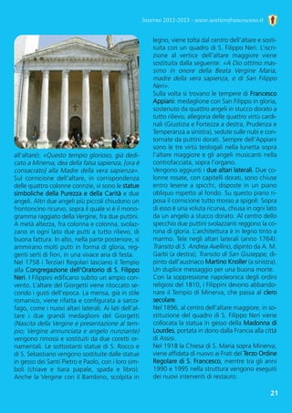 21
Inverno 2012-2013 - www.sentierofrancescano.it
all’altare): «Questo tempio glorioso, già dedi-
cato a Minerva, dea della falsa sapienza, [ora è
consacrato] alla Madre della vera sapienza».
Sul  cornicione  dell’altare,  in  corrispondenza
delle quattro colonne corinzie, vi sono le statue
simboliche della Purezza e della Carità e due
angeli. Altri due angeli più piccoli chiudono un
frontoncino ricurvo, sopra il quale vi è il mono-
gramma raggiato della Vergine, fra due puttini.
A metà altezza, fra colonna e colonna, svolaz-
zano in ogni lato due putti a tutto rilievo, di
buona fattura. In alto, nella parte posteriore, si
ammirano molti putti in forma di gloria, reg-
genti serti di fiori, in una vivace aria di festa.
Nel 1758 i Terziari Regolari lasciano il Tempio
alla Congregazione dell’Oratorio di S. Filippo
Neri. I Filippini edificano subito un ampio con-
vento. L’altare del Giorgetti viene ritoccato se-
condo i gusti dell’epoca. La mensa, già in stile
romanico, viene rifatta e configurata a sarco-
fago, come i nuovi altari laterali. Ai lati dell’al-
tare  i  due  grandi  medaglioni  del  Giorgetti
(Nascita della Vergine e presentazione al tem-
pio; Vergine annunciata e angelo nunziante)
vengono rimossi e sostituiti da due coretti or-
namentali. Le sottostanti statue di S. Rocco e
di S. Sebastiano vengono sostituite dalle statue
in gesso dei Santi Pietro e Paolo, con i loro sim-
boli  (chiave  e  tiara  papale,  spada  e  libro).
Anche la Vergine con il Bambino, scolpita in
legno, viene tolta dal centro dell’altare e sosti-
tuita con un quadro di S. Filippo Neri. L’iscri-
zione  al  vertice  dell’altare  maggiore  viene
sostituita dalla seguente: «A Dio ottimo mas-
simo  in  onore  della  Beata  Vergine  Maria,
madre della vera sapienza, e di San Filippo
Neri». 
Sulla volta si trovano le tempere di Francesco
Appiani: medaglione con San Filippo in gloria,
sostenuto da quattro angeli in stucco dorato a
tutto rilievo; allegoria delle quattro virtù cardi-
nali (Giustizia e Fortezza a destra, Prudenza e
Temperanza a sinistra), sedute sulle nubi e con-
tornate da puttini dorati. Sempre dell’Appiani
sono le tre virtù teologali nella lunetta sopra
l’altare maggiore e gli angeli musicanti nella
controfacciata, sopra l’organo.
Vengono aggiunti i due altari laterali. Due co-
lonne rosate, con capitelli dorati, sono chiuse
entro lesene a spicchi, disposte in un piano
obliquo rispetto al fondo. Su questo piano ri-
posa il cornicione tutto mosso a spigoli. Sopra
di esso è una voluta ricurva, chiusa in ogni lato
da un angelo a stucco dorato. Al centro dello
specchio due puttini svolazzanti reggono la co-
rona di gloria. L’architettura è in legno tinto a
marmo. Tele negli altari laterali (anno 1764):
Transito di S. Andrea Avellino, dipinto da A. M.
Garbi (a destra); Transito di San Giuseppe, di-
pinto dall’austriaco Martino Knoller (a sinistra).
Un duplice messaggio per una buona morte. 
Con la soppressione napoleonica degli ordini
religiosi del 1810, i Filippini devono abbando-
nare il Tempio di Minerva, che passa al clero
secolare. 
Nel 1896, al centro dell’altare maggiore, in so-
stituzione del quadro di S. Filippo Neri viene
collocata la statua in gesso della Madonna di
Lourdes, portata in dono dalla Francia alla città
di Assisi. 
Nel 1918 la Chiesa di S. Maria sopra Minerva,
viene affidata di nuovo ai Frati del Terzo Ordine
Regolare di S. Francesco, mentre tra gli anni
1990 e 1995 nella struttura vengono eseguiti
dei nuovi interventi di restauro. 
 