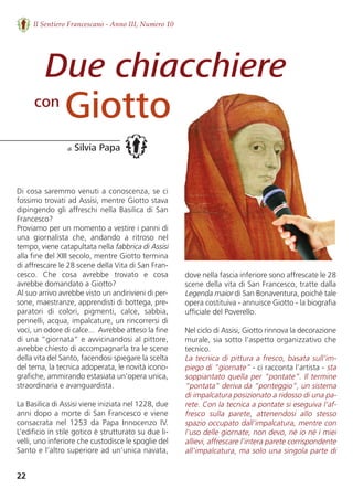 22
Il Sentiero Francescano - Anno III, Numero 10
Due chiacchiere
Giotto
di Silvia Papa
con
Di cosa saremmo venuti a conoscenza, se ci
fossimo trovati ad Assisi, mentre Giotto stava
dipingendo gli affreschi nella Basilica di San
Francesco?
Proviamo per un momento a vestire i panni di
una  giornalista  che,  andando  a  ritroso  nel
tempo, viene catapultata nella fabbrica di Assisi
alla fine del XIII secolo, mentre Giotto termina
di affrescare le 28 scene della Vita di San Fran-
cesco.  Che  cosa  avrebbe  trovato  e  cosa
avrebbe domandato a Giotto? 
Al suo arrivo avrebbe visto un andirivieni di per-
sone, maestranze, apprendisti di bottega, pre-
paratori  di  colori,  pigmenti,  calce,  sabbia,
pennelli, acqua, impalcature, un rincorrersi di
voci, un odore di calce...  Avrebbe atteso la fine
di una “giornata” e avvicinandosi al pittore,
avrebbe chiesto di accompagnarla tra le scene
della vita del Santo, facendosi spiegare la scelta
del tema, la tecnica adoperata, le novità icono-
grafiche, ammirando estasiata un’opera unica,
straordinaria e avanguardista.    
La Basilica di Assisi viene iniziata nel 1228, due
anni dopo a morte di San Francesco e viene
consacrata  nel  1253  da  Papa  Innocenzo  IV.
L’edificio in stile gotico è strutturato su due li-
velli, uno inferiore che custodisce le spoglie del
Santo e l’altro superiore ad un’unica navata,
dove nella fascia inferiore sono affrescate le 28
scene della vita di San Francesco, tratte dalla
Legenda maior di San Bonaventura, poiché tale
opera costituiva - annuisce Giotto - la biografia
ufficiale del Poverello.     
Nel ciclo di Assisi, Giotto rinnova la decorazione
murale, sia sotto l'aspetto organizzativo che
tecnico.
La tecnica di pittura a fresco, basata sull'im-
piego di “giornate” - ci racconta l’artista - sta
soppiantato quella per “pontate”. Il termine
“pontata” deriva da “ponteggio”, un sistema
di impalcatura posizionato a ridosso di una pa-
rete. Con la tecnica a pontate si eseguiva l'af-
fresco  sulla  parete,  attenendosi  allo  stesso
spazio occupato dall'impalcatura, mentre con
l’uso delle giornate, non devo, né io né i miei
allievi, affrescare l'intera parete corrispondente
all'impalcatura, ma solo una singola parte di
 