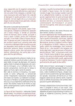 23
Primavera 2013 - www.sentierofrancescano.it
essa, seguendo così le esigenze compositive
dell’opera. La novità della tecnica a giornate è
che una volta finito il disegno, si stende l’into-
naco necessario solo sulle figure che si decide
di dipingere in quella giornata e non su tutta
la parete. Ciò non toglie che su un unico pon-
teggio io possa eseguire più giornate, cioè più
parti di una sola parete”.
Ma come si procede tecnicamente? 
Una volta eseguito sulla parete, sopra l’into-
naco grezzo, il disegno a carboncino, ripassato
con  il  rosso  sinopia,  si  stende  un  secondo
strato di intonaco, liscio e sottile, sul quale si
inizia a dare il colore, prima che l’intonaco
asciughi, in tal modo i colori si fissano alla pa-
rete. In genere nei volti si inizia dai toni chiari
per arrivare a quelli scuri; viceversa nelle vesti
si comincia a dipingere dalle tonalità scure per
poi degradare verso quelle più chiare. Diversi
particolari  possono  essere  successivamente
eseguiti a secco, come i blu e gli azzurri (lapi-
slazzuli, oltremarino), che vanno dati a tem-
pera alla fine dell’affresco.
Il nuovo procedimento pittorico implica la ne-
cessità di mettere a punto di volta in volta i di-
segni delle immagini da dipingere. Al maestro
spetta infatti il compito di disegnare e di inven-
tare le immagini, a lui è affidato tutto l’im-
pianto compositivo, mentre per la messa in
opera sul muro, egli si serve di aiutanti. 
Non solo la tecnica è innovativa, ma osser-
vando  le  scene  raffigurate,  si  comprende
anche  l’importante  rivoluzione  iconografica
che nasce con Giotto. La tradizione iconogra-
fica sacra si fondava su quella pittorica bizan-
tina e su un suo repertorio codificato ormai da
secoli. Ora Giotto invece ha di fronte un sog-
getto contemporaneo e come intende affron-
tare tale sfida?
La figura di San Francesco - indicando Giotto
alcune scene - ha richiesto un repertorio di epi-
sodi mai raffigurati prima, come le stigmate ad
esempio, e questo ha comportato la creazione
di modelli e figure nuove, che ho tratto dal
mondo di oggi. Ecco dunque svelato il perché
di un abbigliamento moderno. Le storie raffi-
gurate rappresentano le scene principali della
vita di Francesco, tra cui la conversione, l'ab-
bandono dei beni, un momento d'estasi e la
canonizzazione. San Francesco è  un uomo,
che vive tra la gente, nella natura e in spazi ar-
chitettonici. 
Soffermatosi davanti alla scena Rinuncia dei
beni terreni, Giotto ci racconta: 
La scena rappresenta due mondi quello dei bor-
ghesi con i loro abiti eleganti, abbelliti da copri
capi e quello di Francesco, seminudo, coperto
con un manto dal Vescovo. Il padre, Pietro di
Bernardone, pronto a scagliarsi contro il figlio,
di cui disapprova la scelta, indossa una veste
gialla, colore che simboleggia i beni materiali.
Dietro di lui, i due bambini che tengono nei
lembi degli abiti i sassi da lanciare a Francesco,
perché ritenuto “folle” a rinunciare a tutti i suoi
averi. Il Santo invece tende le mani, guarda as-
sorto in alto verso le dita benedicenti del Padre
celeste, che spuntano dalle nuvole, approvando
la scelta di Francesco. Il tutto è inserito sceno-
graficamente alle spalle di due edifici.
Nelle storie di Assisi i personaggi si muovono
all'interno di splendidi paesaggi cittadini e rurali
con un formidabile senso realistico e naturali-
stico, i colori modellano le figure, i disegni trac-
ciano le forme anatomiche e gli stati espressivi.
Gli episodi, raccontati all'interno di un finto
loggiato sostenuto da colonne tortili, trasmet-
tono un effetto illusionistico che sembra oltre-
passare le pareti della Basilica.
Il tempo a disposizione è ormai terminato, il pit-
tore  si  congeda  e  torna  ai  suoi  lavori.  Una
nuova pittura ha avuto origine: rimutò l'arte del
dipignere di greco [cioè bizantino] in latino e ri-
dusse  al  moderno (Cennino  Cennini,  Libro
dell’Arte).   
 