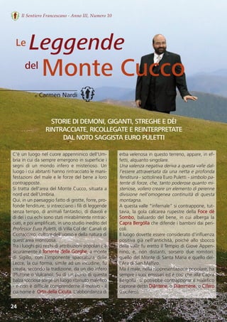 24
Il Sentiero Francescano - Anno III, Numero 10
di Carmen Nardi
del
Le
C'è un luogo nel cuore appenninico dell'Um-
bria in cui da sempre emergono in superficie i
segni  di  un  mondo  infero  e  misterioso.  Un
luogo i cui abitanti hanno rintracciato le mani-
festazioni del male e le forze del bene a loro
contrapposte. 
Si tratta dell'area del Monte Cucco, situata a
nord est dell'Umbria.
Qui, in un paesaggio fatto di grotte, forre, pro-
fonde fenditure, si intrecciano i fili di leggende
senza tempo, di animali fantastici, di diavoli e
di dei i cui echi sono stati mirabilmente rintrac-
ciati, e poi amplificati, in uno studio inedito del
Professor Euro Puletti, di Villa Col de’ Canali di
Costacciaro, cultore dell'uomo e della natura di
quest'area montuosa.
Tra i luoghi più ricchi di attribuzioni popolari c'è
sicuramente il Torrente delle Gorghe, a monte
di  Sigillo,  con  l'imponente  spaccatura  delle
Lecce, la cui forma, simile ad un incudine, fu
creata, secondo la tradizione, da un dio infero
(Plutone o Vulcano). Su di un piano di questa
balza rocciosa sorge un luogo ritenuto malefico
- e non è difficile comprenderne il motivo - il
cui nome è  Orto della Cicuta. L'abbondanza di
erba velenosa in questo terreno, appare, in ef-
fetti, alquanto singolare.
Una valenza negativa deriva a questa valle dal-
l’essere attraversata da una netta e profonda
fenditura - sottolinea Euro Puletti - simbolo pa-
tente di forze, che, tanto poderose quanto mi-
steriose, vollero creare un elemento di perenne
divisione nell’omogenea continuità di questa
montagna.
A questa valle "infernale" si contrappone, tut-
tavia, la gola calcarea rupestre della Foce dè
Sombo, baluardo del bene, in cui alberga la
Capra Bergólla che difende i bambini dai peri-
coli. 
Il luogo dovette essere considerato d’influenza
positiva già nell'antichità, poiché allo sbocco
della valle fu eretto il Tempio di Giove Appen-
nino,  e,  non  distanti,  sorsero  due  romitori:
quello del Monte di Santa Maria e quello del-
l’Ara di San Maffeo.
Ma il male, nella rappresentazione popolare, ha
sempre i suoi emissari ed è così che alla Capra
Bergólla  si potrebbe contrapporre il malefico
caprone detto Diàntene, o Diàmmene, o Cìfero
(Lucifero).
STORIE DI DEMONI, GIGANTI, STREGHE E DÈI
RINTRACCIATE, RICOLLEGATE E REINTERPRETATE
DAL NOTO SAGGISTA EURO PULETTI
Leggende
Monte Cucco
 