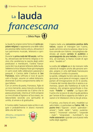 La lauda ha origine come forma di canto po-
polare religioso e rappresenta una delle radici
più preziose della nostra cultura, attraverso il
suo patrimonio musicale, letterario e spiri-
tuale.
Durante la prima metà del XIII secolo, nell’Ita-
lia, attraversata dal fermento religioso e mi-
stico che caratterizza la nascita degli ordini
predicatori  e  mendicanti,  l’ordine  france-
scano dà il via al genere letterario della lauda.
Sebbene la lirica religiosa fosse già impiegata
in canti corali nelle celebrazioni passionali e
pasquali,  il  Cantico  delle  Creature di  San
Francesco, testo raffinato e ricco di spunti
colti e liturgici, assume un valore letterario,
divenendo il primo componimento della lin-
gua italiana. 
Con un animo da poeta, Francesco, figlio di
un ricco mercante, aveva ricevuto una buona
formazione, conoscendo sia il latino che la
poesia provenzale, intorno al 1224 compone
un inno di lode al Signore e al Suo creato, rie-
laborandolo  secondo  una  spiritualità  di
umiltà, di amore e di gratitudine.
Il Cantico delle Creature è stato scritto in vol-
gare  e  probabilmente  in  diversi  momenti
della vita del Santo.
Altissimu, onnipotente 
bon Signore... 
L’opera rivela una concezione positiva della
natura,  capace  di  interagire  con  l'uomo,
quale cammino verso la salvezza, dove la na-
tura coincide con il divino. Una preghiera de-
stinata  ad  essere  cantata  in  pubblico e
accompagnata da una melodia, come dimo-
stra, ad esempio, la litania iniziale di ogni
verso “laudato sii”. 
La scelta del volgare poi è da ricercarsi nella
volontà di rivolgersi anche alle persone sem-
plici, proprio in virtù dell’ideale francescano
che esaltava l’umiltà e la povertà. 
Le parole, collegate tra loro solo da una con-
giunzione, sono piene di immagini, capaci di
parlare all’immaginazione di chi le ascolta.
L’insieme del mondo descritto è sereno e ar-
monioso, grazie alla fratellanza di tutte le
creature, che vengono personificate e chia-
mate “fratello” e “sorella”. La figura del-
l’uomo che ne esce è di colui il quale perdona
per l’amore di Dio e sopporta con fede le  pri-
vazioni e le tribolazioni che la vita gli arreca.
Il Cantico, una litania di versi, modellati sui
salmi biblici, in particolare sul Salmo 148 , ha
poche rime (“Signore - onore - splendore -
amore”; “stelle - belle”; “vento - sustenta-
mento”; “incoronati - voluntati”; “corporale
-  male”;  “rengratiate  -  humilitate”),  ma
molte assonanze e grande cura è posta nella
scelta degli aggettivi.  
lauda
francescana
di Silvia Papa
Il Sentiero Francescano - Anno III, Numero 10
26
La
 