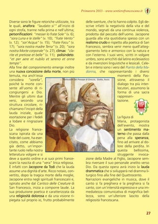 Diverse sono le figure retoriche utilizzate, tra
le quali, anafora: ”laudato si’” all’inizio di
ogni strofa, tranne nella prima e nell’ultima;
personificazioni: “messer lo frate Sole” (v. 6);
“sora Luna e le stelle” (v. 10); “frate Vento”
(v. 12); “sor’Acqua” (v. 15); “frate Focu” (v.
17); “sora nostra madre Terra” (v. 20); “sora
nostra Morte corporale” (v. 27); climax: “cla-
rite et pretiose et belle” (v. 11);  polisindeto:
“et  per  aere  et  nubilo  et  sereno  et  onne
tempo”.
Alla fine del componimento emerge inoltre
una nuova concezione della morte, non più
temuta, ma anch’essa
considera  “sorella”,
poiché  la  morte  con-
sente  all’uomo  di  ri-
congiungersi  a  Dio.
Mentre  gli  ultimi  due
versi,  secondo  una
struttura  circolare,  ri-
chiamano l’incipit della
lauda  iniziale,  quale
esortazione per i fedeli
a  lodare  e  ringraziare
Dio.
La  religione  france-
scana  ispirata  da  una
fede del cuore, ha eser-
citato, come abbiamo
già  detto,  un’impor-
tante ruolo nella nostra
letteratura volgare e si
deve a questo ordine e ai suoi primi france-
scani la nascita di una “vera” lirica religiosa. 
È infatti con Jacopone da Todi che la lauda
assume una dignità d’arte. Ricco notaio, con-
vertito, dopo la tragica morte della moglie,
Jacopone entra negli spirituali francescani e,
ispirato anche dal Cantico delle Creature di
San Francesco, inizia a comporre laude. La
sua produzione poetica è caratterizzata da
una religiosità dolorosa e da una visione ri-
piegata sul proprio io, frutto probabilmente
delle sventure, che lo hanno colpito. Egli de-
scrive  infatti  la  negatività  della  vita  e  del
mondo, segnati da una continua violenza,
prodotta dal peccato dell’uomo. Jacopone
guarda alla vita quotidiana spesso con un
realismo crudo e rispetto alla poetica di San
Francesco, sembra venir meno quell’atteg-
giamento lieto e armonico con la natura e
con l’esterno. I suoi versi, scritti in volgare
umbro, sono arricchiti dal latino ecclesiastico
e da invenzioni linguistiche e lessicali. Cele-
bri e intensi sono i versi del Pianto della Ma-
donna,  che  rappresentando  i  diversi
momenti  della  Pas-
sione,  attraverso  il
dialogo tra più inter-
locutori, assumono la
forma  di  una  sacra
rappresen-
tazione. 
La figura di
Maria,  protagonista
dell’evento,  mostra
un  sentimento  ma-
terno che passa dalla
pena  alla  speranza,
fino ad arrivare al do-
lore  della  perdita.  In
questa  bellissima,
struggente  invoca-
zione della Madre al Figlio, Jacopone sem-
bra riversare il suo personale anelito verso
Dio. Da questa opera avrà inizio la lauda
drammatica che si svilupperà nel dramma li-
turgico fino alla fine del Quattrocento. 
Narrazioni  evangeliche  in  musica,  dove  il
canto  si  fa  preghiera  e  la  preghiera  si  fa
canto, con un’intensità espressiva e una im-
mediatezza comunicativa di magnifica bel-
lezza,  sono  un’ulteriore  lascito  della
religiosità francescana.
Primavera 2013 - www.sentierofrancescano.it
27
↓ Particolare del Presepe di Greccio, Giotto, Assisi.
 