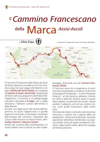 28
Il Sentiero Francescano - Anno III, Numero 10
Cammino Francescano
Marca
di Silvia Papa
della Assisi-Ascoli
Il
Il Cammino Francescano della Marca da Assisi
ad Ascoli ripercorre una delle vie che San Fran-
cesco seguì nei suoi viaggi nelle Marche e col-
lega la Basilica del Santo d’Assisi con il sepolcro
del patrono di Ascoli, Sant’Emidio. Organizzato
all’interno del ricco programma del Festival del-
l'Appennino, il Cammino è un pellegrinaggio
culturale e spirituale di 8 tappe, che si svolge
attraverso  i  bellissimi  sentieri  dell’Umbria  e
delle Marche.
Durante uno degli eventi del Festival dell’Ap-
pennino, ho avuto l’opportunità e il grande
piacere di incontrare e intervistare i promotori
dell’iniziativa  del  Cammino,  l’Assessore  alla
Cultura della Provincia di Ascoli Piceno, dott.
Andrea Antonini e Maurizio Serafini. 
Artefici del successo della manifestazione, mi
hanno svelato come e perché sia nato il pelle-
grinaggio, divenendo uno dei Cammini Fran-
cescani ufficiali.  
Il Cammino nasce da un’esperienza di amici
che hanno partecipato e condiviso il Cammino
di Santiago di Compostela  - mi dice l’Assessore
Antonini - di tale percorso abbiamo, insieme
tra l’altro a Maurizio Serafini, preso in esame
diversi aspetti, sia spirituali che turistici. Questi
caratteri li abbiamo uniti ad una matrice sto-
rica,  come  quella  francescana,  della  nostra
zona. 
Tommaso da Celano, scrivendo sulla vita di san
Francesco, ci riporta che a seguito delle sue
predicazioni, il Santo arrivò ad Ascoli, lasciando
soprattutto nella Marca meridionale una cospi-
cua eredità, tanto da essere considerato il ter-
ritorio, dopo quello umbro, del primo sviluppo
del francescanesimo. 
↓ In percorso in 8 tappe del Cammino francescano della Marca.
 