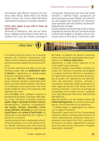 29
Primavera 2013 - www.sentierofrancescano.it
di Silvia Totò *
* scrittore - silviatoto.com
Il 24 aprile scorso ha avuto il via la seconda
edizione  del  Cammino  Francescano  della
Marca, evento di apertura del Festival dell’Ap-
pennino promosso dalla Provincia di Ascoli Pi-
ceno. 
Il Cammino ripercorre una delle vie che San
Francesco seguì nelle sue predicazioni verso
le Marche e rappresenta un pellegrinaggio
culturale e spirituale insieme. 
Lungo quasi 180 km e 8 giorni di viaggio,
porta i temerari viandanti a percorrere centri
storici così come sterrati montani, città d’arte,
la cui bellezza è ai più conosciuta, così come
borghi medievali meno noti incastonati nello
splendore dei monti. 
Inizia ad Assisi, dove i pellegrini ricevono la
benedizione dal padre Guardiano della Basi-
lica di San Francesco e procede attraverso
Spello, Foligno, Serravalle di Chienti, Muccia,
Pievebovigliana,  Caldarola,  Cessapalombo,
San  Ginesio,  Sarnano,  Amandola,  Comu-
nanza, Palmiano, Venarotta, per terminare ad
Ascoli Piceno sulla tomba di Sant’Emidio, to-
talizzando il coinvolgimento di 2 regioni, 4
province e 15 comuni. 
Questa primavera hanno partecipato una ot-
tantina di persone, tra cui 28 stranieri (Fran-
cia, Olanda, Germania, Stati Uniti), forse più
consci di noi italiani del fascino suggestivo del
Bel Paese. Le adesioni non devono comunque
essere mancate se gli organizzatori stanno pen-
sando a una edizione settembrina. 
Significativa  si  rivela  anche  l’apertura  di  tre
nuovi ostelli lungo il percorso. 
L’intento è quello di consolidare l’iniziativa (in
modo che il territorio sia pronto ad accogliere
in qualsiasi momento dell’anno il viandante e
che quest’ultimo possa camminare senza biso-
gno di guide), che rappresenta una valorizza-
zione  del  patrimonio  artistico,  culturale  e
naturalistico, aspirando magari ad elevarla al li-
vello raggiunto da altri e più famosi cammini
(come per esempio il Cammino di Santiago de
Compostela, le cui strade francesi e spagnole
sono state dichiarate Patrimonio dell’Umanità
dall’UNESCO). 
Maurizio Serafini, uno dei direttori artistici del
Festival dell’Appennino, ma anche musico e pel-
legrino, ha così descritto la sua esperienza: 
“Il pellegrinaggio è raggiungere una meta e
non è vagare inutilmente.
È percepire i passi antichi di chi ci ha preceduto
attraverso sentieri e strade carichi di storia e di
storie; è perseveranza, continuità, ricerca e su-
peramento dei propri limiti fisici e spirituali; è
armonia con la natura, adattamento, riacquisi-
zione dei valori primari dell’uomo e frugalità,
essenzialità, semplicità”.
Ad esempio nelle Marche troviamo San Gia-
como  della  Marca,  Beato  Marco  da  Monte
Gallo e ancora che il primo Papa dell’ordine
francescano fu proprio un ascolano, Nicolò IV. 
Come  sono  legate  le  due  città  di  Assisi  ed
Ascoli Piceno?
Pensando  al  Medioevo,  oltre  alla  via  franci-
gena, i pellegrini percorrevano anche altre vie,
a piedi o con i carri, per arrivare a Santiago di
Compostela. Provenivano per lo più dal medio
Adriatico  o  dall’alta  Puglia,  giungevano  ad
Ascoli, proseguivano per Foligno, da li verso As-
sisi, per pregare sulla tomba di San Francesco,
e poi ripartivano alla volta di Siena, da dove pro-
cedevano per Santiago. 
Questo tragitto veniva percorso anche a ritroso,
andando nei Santuari del sud, San Nicola di Bari
o Monte Sant’Angelo in Gargano, per poi con-
tinuare verso la Terra Santa. Il Cammino, colle-
 