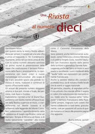 Primavera 2013 - www.sentierofrancescano.it
3
Rivista
dieci
Una
al numero
di Diego Mecenero *
* autore e giornalista, direttore responsabile della rivista
Gentilissimi lettori,
con questa uscita la nostra Rivista abban-
dona per sempre il numero ad una sola cifra
e arriva al traguardo n. 10. Contempora-
neamente, entra nel suo terzo anno di vita.
Con lo scorso numero abbiamo concluso
un  primo  round di  presentazione  delle
tappe che costituiscono il Sentiero France-
scano della Pace e, prossimamente, lo riper-
correremo  con  nuovi  criteri  e  nuove
metodologie comunicative  allo scopo di
dar il più possibile spazio alla grande ric-
chezza di storia, tradizioni e contenuti di
questa affascinante realtà.
Gli articoli del presente numero aleggiano
attorno ai due poli, iniziale e finale, del per-
corso, cioè Assisi e Gubbio.
Esploreremo i territori a mo’ di Grand Tour,
parleremo con Giotto mentre affresca le pa-
reti della Basilica superiore di Assisi, ci iner-
picheremo  sul  Monte  Subasio  e  ci
tufferemo nelle leggende del Monte Cucco.
Non tralasceremo l’approfondimento della
conoscenza di luoghi significativi, come ad
esempio i Tempio di Minerva ad Assisi, o di
realtà tipicamente “parallele” alla nostra
come  il  Cammino  Francescano  della
Marca.
Sono presenti anche testimonianze auto-
revoli, come l’intervista a Enrico Mentana
e al cardinal Angelo Scola, nonché l’esclu-
sivo  San  Francesco  dipinto  dalla  penna
dello scrittore e giornalista Daniele Poto.
Leggerete anche del Santo di Assisi in versi
poetici e ascolterete i suoni medievali della
“lauda”nelle sue espressioni più pretta-
mente francescane.
Anche la sezione relativa alla cronaca è
piuttosto ricca, sia di notizie a livello locale
che di eventi a raggio nazionale.
Mi permetto, stavolta, di segnalare anche
il mio articolo che intende offrire il respiro
e i colori che scaturiscono dal momento in
cui, tredici anni fa, nasceva come “istitu-
zione” il Sentiero Francescano della Pace.
Come sempre, ringrazio tutti coloro che
hanno collaborato (si badi bene, gratuita-
mente, cioè per passione) all’uscita di que-
sto numero e vi lascio alle prossime pagine
che seguono.
Buona lettura, quindi!
 