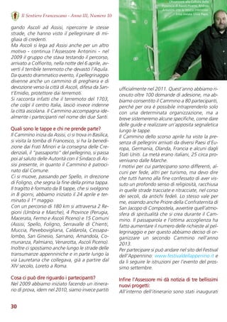 30
Il Sentiero Francescano - Anno III, Numero 10
gando  Ascoli  ad  Assisi,  ripercorre  le  stesse
strade, che hanno visto il pellegrinare di mi-
gliaia di credenti. 
Ma Ascoli si lega ad Assisi anche per un altro
motivo - continua l’Assessore Antonini - nel
2009 il gruppo che stava testando il percorso,
arrivato a Colfiorito, nella notte del 6 aprile, av-
vertì il terribile terremoto che devastò l’Aquila.
Da questo drammatico evento, il pellegrinaggio
divenne anche un cammino di preghiera e di
devozione verso la città di Ascoli, difesa da San-
t’Emidio, protettore dai terremoti. 
Si racconta infatti che il terremoto del 1703,
che colpì il centro Italia, lasciò invece indenne
la città ascolana. Il Cammino accompagna ide-
almente i partecipanti nel nome dei due Santi.  
Quali sono le tappe e chi ne prende parte?
Il Cammino inizia da Assisi, ci si trova in Basilica,
si visita la tomba di Francesco, si ha la benedi-
zione dai Frati Minori e la consegna delle Cre-
denziali, il “passaporto” del pellegrino, si passa
poi al saluto delle Autorità con il Sindaco di As-
sisi presente, in quanto il Cammino è patroci-
nato dal Comune. 
Ci si muove, passando per Spello, in direzione
di Foligno, che segna la fine della prima tappa.
Il tragitto è formato da 8 tappe, che si svolgono
in 8 giorni, abbiamo iniziato il 24 aprile e ter-
minato il 1° maggio. 
Con un percorso di 180 km si attraversa 2 Re-
gioni (Umbria e Marche), 4 Province (Perugia,
Macerata, Fermo e Ascoli Piceno) e 15 Comuni
(Assisi, Spello, Foligno, Serravalle di Chienti,
Muccia, Pievebovigliana, Caldarola, Cessapa-
lombo, San Ginesio, Sarnano, Amandola, Co-
munanza, Palmiano, Venarotta, Ascoli Piceno).
Inoltre ci spostiamo anche lungo le strade delle
transumanze appenniniche e in parte lungo la
via Lauretana che collegava, già a partire dal
XIV secolo, Loreto a Roma. 
Cosa ci può dire riguardo i partecipanti?
Nel 2009 abbiamo iniziato facendo un itinera-
rio di prova, idem nel 2010, siamo invece partiti
ufficialmente nel 2011. Quest’anno abbiamo ri-
cevuto oltre 100 domande di adesione, ma ab-
biamo consentito il Cammino a 80 partecipanti,
perché per ora è possibile intraprenderlo solo
con  una  determinata  organizzazione,  ma  a
breve sistemeremo alcune specifiche, come dare
delle guide e realizzare un’apposita segnaletica
lungo le tappe. 
Il Cammino dello scorso aprile ha visto la pre-
senza di pellegrini arrivati da diversi Paesi d’Eu-
ropa, Germania, Olanda, Francia e alcuni dagli
Stati Uniti. La metà erano italiani, 25 circa pro-
venivano dalle Marche. 
I motivi per cui partecipano sono differenti, al-
cuni per fede, altri per turismo, ma devo dire
che tutti hanno alla fine confessato di aver vis-
suto un profondo senso di religiosità, racchiusa
in quelle strade tracciate e ritracciate, nel corso
dei secoli, da antichi fedeli. Lo stesso vale per
me, essendo anche Priore della Confraternita di
San Jacopo di Compostela, avvertire quell’atmo-
sfera di spiritualità che si crea durante il Cam-
mino. Il passaparola e l’ottima accoglienza ha
fatto aumentare il numero delle richieste al pel-
legrinaggio e per questo abbiamo deciso di or-
ganizzare  un  secondo  Cammino  nell’anno
2013.  
Per partecipare si può andare nel sito del Festival
dell’Appennino: www.festivaldellappenino.it e
da li seguire le istruzioni per l’evento del pros-
simo settembre.
Infine l’Assessore mi dà notizia di tre bellissimi
nuovi progetti:
All’interno dell’itinerario sono stati inaugurati
↘ L’Assessore alla Cultura della
Provincia di Ascoli Piceno, Andrea
Antonini, con la nostra intervista-
trice inviata Silvia Papa.
 