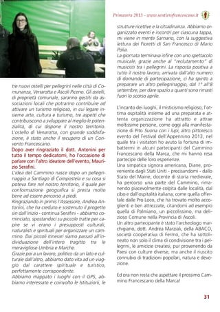 31
Primavera 2013 - www.sentierofrancescano.it
tre nuovi ostelli per pellegrini nelle città di Co-
munanza, Venarotta e Ascoli Piceno. Gli ostelli,
di proprietà comunale, saranno gestiti da as-
sociazioni locali che potranno contribuire ad
attivare un turismo religioso, in cui legare in-
sieme arte, cultura e turismo, tre aspetti che
contribuiscono a sviluppare al meglio le poten-
zialità,  di  cui  dispone  il  nostro  territorio.
L’ostello di Venarotta, con grande soddisfa-
zione, è stato anche il recupero di un Con-
vento Francescano.
Dopo  aver  ringraziato  il  dott.  Antonini  per
tutto il tempo dedicatomi, ho l’occasione di
parlare con l’altro ideatore dell’evento, Mauri-
zio Serafini. 
L’idea del Cammino nasce dopo un pellegri-
naggio a Santiago di Compostela e su cosa si
poteva fare nel nostro territorio, il quale per
conformazione  geografica  si  presta  molto
bene ad essere percorso a piedi. 
Ringraziando in primis l’Assessore, Andrea An-
tonini, che ha creduto e sostenuto il progetto
sin dall’inizio - continua Serafini - abbiamo co-
minciato, spostandoci su piccole tratte per ca-
pire  se  vi  erano  i  presupposti  culturali,
naturalisti e spirituali per organizzare un cam-
mino. Dai piccoli itinerari siamo passati all’in-
dividuazione  dell’intero  tragitto  tra  le
meravigliose Umbria e Marche. 
Grazie poi a un lavoro, politico da un lato e cul-
turale dall’altro, abbiamo dato vita ad un viag-
gio  dal  carattere  spirituale  e  turistico,
perfettamente corrispondente. 
Abbiamo  mappato  i  luoghi  con  il  GPS,  ab-
biamo interessato e coinvolto le Istituzioni, le
strutture ricettive e la cittadinanza. Abbiamo or-
ganizzato eventi e incontri per ciascuna tappa,
mi viene in mente Sarnano, con la suggestiva
lettura dei Fioretti di San Francesco di Mario
Polia. 
La giornata terminava infine con uno spettacolo
musicale,  grazie  anche  al  “reclutamento”  di
musicisti tra i pellegrini. La risposta positiva a
tutto il nostro lavoro, arrivata dall’alto numero
di domande di partecipazione, ci ha spinto a
preparare un altro pellegrinaggio, dal 1° all’8
settembre, per dare spazio a quanti sono rimasti
fuori lo scorso aprile.  
L’incanto dei luoghi, il misticismo religioso, l’ot-
tima ospitalità insieme ad una preparata e at-
tenta  organizzazione  ha  attratto  e  attrae
moltissime persone, come oggi alla manifesta-
zione di Pito Suona con i lupi, altro pittoresco
evento del Festival dell’Appennino 2013, nel
quale tra i visitatori ho avuto la fortuna di im-
battermi in alcuni partecipanti del Cammino
Francescano della Marca, che mi hanno resa
partecipe delle loro esperienze. 
Una simpatica signora americana, Diane, pro-
veniente dagli Stati Uniti - precisandomi - dallo
Stato del Maine, docente di storia medievale,
ha  percorso  una  parte  del  Cammino,  rima-
nendo piacevolmente colpita dalle località, dal
cibo e dall’ospitalità italiana, come quella offer-
tale dalle Pro Loco, che ha trovato molto acco-
glienti e ben attrezzate, citandomi ad esempio
quella di Palmiano, un piccolissimo, ma deli-
zioso Comune nella Provincia di Ascoli. 
Un altro partecipante è stato l’archeologo mar-
chigiano, dott. Andrea Marziali, della ABACO,
società cooperativa di Fermo, che ha sottoli-
neato non solo il clima di condivisione tra i pel-
legrini, le amicizie createsi, pur provenendo da
Paesi con culture diverse, ma anche il riuscito
connubio di tradizioni popolari, natura e devo-
zione.
Ed ora non resta che aspettare il prossimo Cam-
mino Francescano della Marca!
 