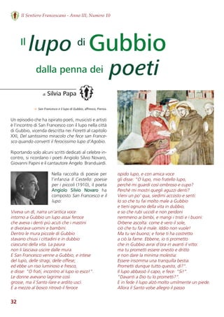 32
Il Sentiero Francescano - Anno III, Numero 10
lupo Gubbio
poeti
di Silvia Papa
di
dalla penna dei
Il
Un episodio che ha ispirato poeti, musicisti e artisti
è l’incontro di San Francesco con il lupo nella città
di Gubbio, vicenda descritta nei Fioretti al capitolo
XXI, Del santissimo miracolo che fece san France-
sco quando convertì il ferocissimo lupo d’Agobio.
Riportando solo alcuni scritti dedicati al celebre in-
contro, si ricordano i poeti Angiolo Silvio Novaro,
Giovanni Papini e il cantautore Angelo  Branduardi.
Nella raccolta di poesie per
l’infanzia Il Cestello: poesie
per i piccoli (1910), il poeta
Angiolo  Silvio  Novaro ha
composto San Francesco e il
lupo:
Viveva un dì, narra un'antica voce
intorno a Gubbio un lupo assai feroce
che aveva i denti più acuti che i mastini
e divorava uomini e bambini.
Dentro le mura piccole di Gubbio
stavano chiusi i cittadini e in dubbio
ciascuno della vita. La paura
non li lasciava uscire dalle mura.
E San Francesco venne a Gubbio, e intese
del lupo, delle stragi, delle offese;
ed ebbe un riso luminoso e fresco,
e disse: "O frati, incontro al lupo io esco!".
Le donne avevano lagrime così
grosse, ma il Santo ilare e ardito uscì.
E a mezzo al bosco ritrovò il feroce
ispido lupo, e con amica voce
gli disse: "O lupo, mio fratello lupo,
perché mi guardi così ombroso e cupo?
Perché mi mostri quegli aguzzi denti?
Vieni un po' qua, siedimi accosto e senti:
Io so che tu fai molto male a Gubbio
e tieni ognuno della vita in dubbio,
e so che rubi uccidi e non perdoni
nemmeno ai bimbi, e mangi i tristi e i buoni:
Orbene ascolta: come è vero il sole,
ciò che tu fai è male. Iddio non vuole!
Ma tu sei buono; e forse ti ha costretto
a ciò la fame. Ebbene, io ti prometto
che in Gubbio avrai d'ora in avanti il vitto:
ma tu prometti essere onesto e dritto
e non dare la minima molestia:
Essere insomma una tranquilla bestia.
Prometti dunque tutto questo, dì?".
Il lupo abbassò il capo, e fece: "Si!".
"Davanti a Dio tu lo prometti?".
E in fede il lupo alzò molto umilmente un piede.
Allora il Santo volse allegro il passo
→ San Francesco e il lupo di Gubbio, aﬀresco, Pienza.
 