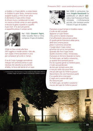 33
Primavera 2013 - www.sentierofrancescano.it
a Gubbio, e il lupo dietro, a corpo basso.
In Gubbio fu gran festa, immenso evviva:
scoppiò la gioia, e fino al ciel saliva.
E domestico il lupo entro rimase
le chiuse mura, e andava per le case
im mezzo ai bimbi come un vero agnello,
e leccava la gota a questo e a quello.
E poi morì. E fu da tutti pianto
e seppellito presso il campo santo.
Nel  1926  Giovanni  Papini,
nella raccolta Pane e Vino,
compone Il lupo di Gubbio:
S’Egli mi fece simile alla fiera 
che rugghia e morde contro i falsi dei,
non voglio il ferro barattare in cera
per compiacer gli scribi e i farisei.
E se di Cristo il gregge sonnolento
indugia nel cammino lento e cupo
necesse che talvolta sia strumento
d’Iddio, la forza del dente di un lupo.
Nel 2000 il cantautore ita-
liano Angelo Branduardi ha
pubblicato  un  album  dedi-
cato a San Francesco d’Assisi
intitolato  L'infinitamente
piccolo, che contiene anche
il brano Il lupo di Gubbio.
Francesco a quel tempo in Gubbio viveva 
E sulle vie del contado 
Apparve un lupo feroce 
Che uomini e bestie straziava 
E di affrontarlo nessuno più ardiva.
Di quella gente Francesco ebbe pena, 
della loro umana paura, 
prese il cammino cercando 
il luogo dove il lupo viveva 
ed arma con sé lui non portava. 
Quando alla fine il lupo trovò 
Quello incontro si fece, minaccioso, 
Francesco lo fermò e levando la mano: 
Tu Frate Lupo, sei ladro e assassino, 
su questa terra portasti paura. 
Fra te e questa gente io metterò pace, 
il male sarà perdonato 
da loro per sempre avrai cibo 
e mai più nella vita avrai fame 
che più del lupo fa l'Inferno paura!
Raccontano che così Francesco parlò 
E su quella terra mise pace 
E negli anni a venire del lupo 
Più nessuno patì. 
Tu Frate Lupo, sei ladro e assassino 
ma più del lupo fa l'Inferno paura!
↘ Il monumento a San Francesco e il lupo presso la chiesa della Vittorina
a Gubbio, luogo nel quale si ritiene sia avvenuto il celebre incontro.
 