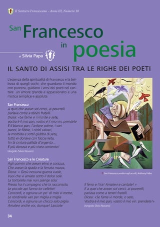 34
FrancescoSan
IL SANTO DI ASSISI TRA LE RIGHE DEI POETI
di Silvia Papa
Il Sentiero Francescano - Anno III, Numero 10
in
Il ferro e l'ira! Amatevi e cantate! »
E a quei che avean sol cenci, ai poverelli,
parlava come a teneri fratelli.
Dicea: «Se fame vi morde, o sete,
Vostro è il mio pan, vostro il mio vin: prendete!».
(Angiolo Silvio Novaro)
L’essenza della spiritualità di Francesco e la bel-
lezza di quegli occhi, che guardano il mondo
con purezza, guidano i versi dei poeti nel can-
tare  un amore grande e appassionato e una
mistica semplice e assoluta. 
San Francesco
A quei che avean sol cenci, ai poverelli
parlava come a teneri fratelli.
Dicea: «Se fame vi rimorde e sete,
vostro è il mio pan, vostro è il mio vin, prendete 
E il bianco pan, l'anfore colme, i vari
panni, le fibbie, i nitidi calzari,
la morbida e sottil giubba di seta,
tutto ei donava con faccia lieta,
fin la cintura pallida d'argento...
E più donava e più vivea contento!
(Angiolo Silvio Novaro)
San Francesco e le Creature 
Agli uomini che avean elmo e corazza,
Che avean la spada e la ferrata mazza,
Dicea: « Gesù nessuna guerra vuole,
Vuoi che vi amiate sotto il dolce sole.
La tortorella mai non piange sola:
Presso ha il compagno che la racconsola,
Le piccole api fanno lor cellette!
Concordi, e ognuna un po' di miei vi mette;
Le rondinelle van per miglia e miglia
Concordi, e ognuna un chicco solo piglia.
Amatevi anche voi, dunque! Lasciate
↑ San Francesco predica agli uccelli, Anthony Falbo.
poesia
 