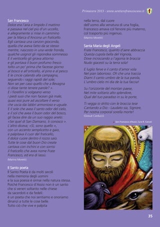 Primavera 2013 - www.sentierofrancescano.it
35
San Francesco  
Dolce era l'aria e limpido il mattino
e passava nel ciel più d'un uccello,
e allegramente si mise in cammino
per la Marca d'Ancona un fraticello.
Egli cantava una canzon gioconda,
quella che aveva fatto da se stesso
mentre, nascosto in una verde fronda,
qualche usignol gli rispondea sommesso.
E il venticello gli girava attorno
e gli portava il buon profumo fresco
tolto un po' prima che facesse giorno
al bosco e all'orticello, al pino e al pesco.
E le cincie calando alla campagna,
seguendo i raggi rapidi del sole;
Non sei per caso quello che a Bevagna
ci disse tante tenere parole? ».
E i fiorellini si volgeano verso
i piedi suoi che non facean già male,
quasi essi pure ad ascoltare il verso
che uscia dai labbri armonioso e uguale.
E il sole che avea il santo odor del cielo,
e il sol che avea il buon odor del bosco,
gli facea dire da un suo raggio anelo:
«Sei quel di San Damiano, ti conosco ».
L'altro diceva; «Sì, sono quello »,
con un accento semplicetto e gaio,
e palpitava il cuor del fraticello,
il dolce cuore dentro il rozzo saio.
Tutte le cose dal buon Dio create
cantava con inchini e con sorrisi
il fraticello che avea nome Frate
Francesco, ed era di lassù.
(Marino Moretti)
Il Santo poeta 
Il Santo Poeta è da molti secoli 
nella memoria degli uomini
e la sua poesia è ormai nella natura stessa.
Poiché Francesco d'Assisi non è un santo
che si veneri soltanto nelle chiese 
da sacerdoti e da fedeli: 
è un poeta che noi sentiamo e onoriamo
dinanzi a tutte le cose belle.
Tutto ciò che vive e palpita 
↓ San Francesco d’Assisi, Cyra R. Cancel.
nella terra, dal cuore 
dell'uomo alla venatura di una foglia,
Francesco amava col fervore più materno, 
col trasporto più ingenuo.
(Marino Moretti)
Santa Maria degli Angeli
Frate Francesco, quanto d'aere abbraccia
Questa cupola bella del Vignola,
Dove incrociando a l'agonia le braccia
Nudo giacesti su la terra sola!
E luglio ferve e il canto d'amor vola
Nel pian laborioso. Oh che una traccia
Diami il canto umbro de la tua parola,
L'umbro cielo mi dia de la tua faccia!
Su l'orizzonte del montan paese,
Nel mite solitario alto splendore,
Qual del tuo paradiso in su le porte,
Ti vegga io dritto con le braccia tese
Cantando a Dio - Laudato sia, Signore,
Per nostra corporal sorella morte!
(Giosuè Carducci)
 