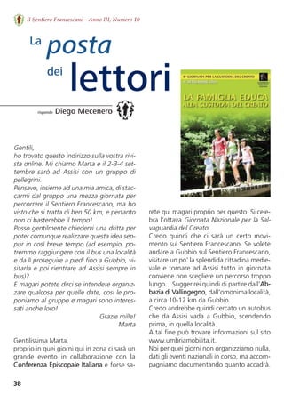 38
Il Sentiero Francescano - Anno III, Numero 10
Gentili,
ho trovato questo indirizzo sulla vostra rivi-
sta online. Mi chiamo Marta e il 2-3-4 set-
tembre  sarò  ad  Assisi  con  un  gruppo  di
pellegrini. 
Pensavo, insieme ad una mia amica, di stac-
carmi dal gruppo una mezza giornata per
percorrere il Sentiero Francescano, ma ho
visto che si tratta di ben 50 km, e pertanto
non ci basterebbe il tempo! 
Posso gentilmente chiedervi una dritta per
poter comunque realizzare questa idea sep-
pur in così breve tempo (ad esempio, po-
tremmo raggiungere con il bus una località
e da lì proseguire a piedi fino a Gubbio, vi-
sitarla e poi rientrare ad Assisi sempre in
bus)? 
E magari potete dirci se intendete organiz-
zare qualcosa per quelle date, così le pro-
poniamo al gruppo e magari sono interes-
sati anche loro!
Grazie mille!
Marta
Gentilissima Marta,
proprio in quei giorni qui in zona ci sarà un
grande  evento  in  collaborazione  con  la
Conferenza Episcopale Italiana e forse sa-
posta
lettori
La
dei
risponde Diego Mecenero
rete qui magari proprio per questo. Si cele-
bra l’ottava Giornata Nazionale per la Sal-
vaguardia del Creato. 
Credo  quindi  che  ci  sarà  un  certo  movi-
mento sul Sentiero Francescano. Se volete
andare a Gubbio sul Sentiero Francescano,
visitare un po’ la splendida cittadina medie-
vale e tornare ad Assisi tutto in giornata
conviene non scegliere un percorso troppo
lungo... Suggerirei quindi di partire dall’Ab-
bazia di Vallingegno, dall’omonima località,
a circa 10-12 km da Gubbio.
Credo andrebbe quindi cercato un autobus
che da Assisi vada a Gubbio, scendendo
prima, in quella località. 
A tal fine può trovare informazioni sul sito
www.umbriamobilita.it.
Noi per quei giorni non organizziamo nulla,
dati gli eventi nazionali in corso, ma accom-
pagniamo documentando quanto accadrà.
 