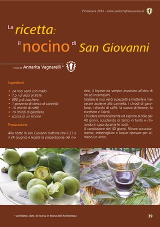39
Primavera 2013 - www.sentierofrancescano.it
a cura di Annarita Vagnarelli *
ricetta:
nocino San Giovanni
La
il
Ingredienti
• 24 noci verdi con mallo
• 1,5 l di alcol al 95%
• 500 g di zucchero
• 1 pezzetto di stecca di cannella
• 10 chicchi di caffè
• 10 chiodi di garofano
• scorza di un limone
Preparazione
Alla notte di san Giovanni Battista (tra il 23 e
il 24 giugno) è legata la preparazione del no-
cino, il liquore da sempre associato all'idea di
riti ed incantesimi.
Tagliare le noci verdi a pezzetti e metterle a ma-
cerare assieme alla cannella, i chiodi di garo-
fano, i chicchi di caffè, la scorza di limone, lo
zucchero e l'alcol. 
Chiudere ermeticamente ed esporre al sole per
40 giorni, scuotendo di tanto in tanto e riti-
rando in casa durante le notti. 
A conclusione dei 40 giorni, filtrare accurata-
mente, imbottigliare e lasciar riposare per al-
meno un anno.
di
* architetto, dott. di ricerca in Storia dell’Architettura
 
