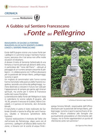 spiega Simone Minelli, responsabile dell’Ufficio
diocesano per la pastorale del tempo libero, pel-
legrinaggi, turismo e sport e parrocchiano di Se-
monte  -  Alcuni  chiedono  alle  famiglie  che
puntualmente provvedono al rifornimento del-
l’acqua, ma la Fonte rappresenterà un punto di
riferimento certo nel cammino”.
(da Agenzia Press News)
6
Il Sentiero Francescano - Anno III, Numero 10
INAUGURATA L’8 GIUGNO LA FONTANA 
REALIZZATA IN LOCALITà SEMONTE (GUBBIO) 
LUNGO IL SENTIERO FRANCESCANO
Esiste dall’8 giugno scorso una nuova fonte per
i pellegrini in cammino lungo il Sentiero France-
scano, percorso che il tal senso non offre molte
occasioni di dissetarsi. 
A dotare il tratto di Semonte Settestrade di una
fontana ci hanno pensato gli abitanti della zona,
in particolare del “rione del Piano” - abituati al
passaggio di un numero sempre crescente di pel-
legrini - in collaborazione con l’Ufficio diocesano
per la pastorale del tempo libero, pellegrinaggi,
turismo e sport. 
Un migliaio di camminatori solo l’anno scorso
hanno transitato nella pianura della frazione eu-
gubina, secondo una stima dei pellegrinaggi, nu-
mero destinato a crescere in futuro non solo per
l’appassionarsi di sempre più gente agli itinerari
spirituali, ma anche per il nome di Francesco
scelto dal nuovo Pontefice. 
La benedizione della Fonte del Pellegrino è stata
in  calendario  lo  scorso  sabato  8  giugno,  alle
16.30, presenti il vescovo di Gubbio, Mario Cec-
cobelli, e il parroco di Semonte, don Armando
Minelli. 
Il manufatto in pietra è stato realizzato da Ga-
briele Ghirelli e riporta le effigi dei santi France-
sco,  Ubaldo  e  Venanzio  (protettore  della
frazione). 
“Questa realizzazione è motivata dal fatto che
nell’arrivare da Pietralunga, dopo varie ore di
cammino, i pellegrini all’altezza della nostra fra-
zione, si trovano con le scorte di acqua finite -
CRONACA
a cura della Redazione
↑ La fontana di Semonte lungo il Sentiero.
A Gubbio sul Sentiero Francescano
la Fonte del Pellegrino
 