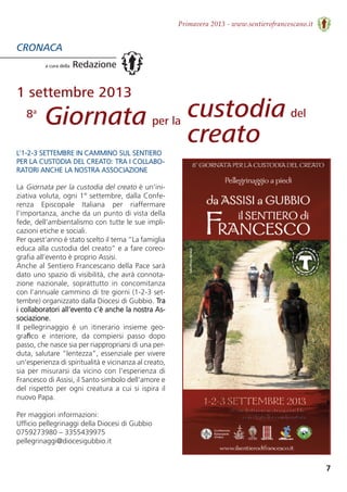 7
Primavera 2013 - www.sentierofrancescano.it
CRONACA
a cura della Redazione
L’1-2-3 SETTEMBRE IN CAMMINO SUL SENTIERO
PER LA CUSTODIA DEL CREATO: TRA I COLLABO-
RATORI ANCHE LA NOSTRA ASSOCIAZIONE
La Giornata per la custodia del creato è un'ini-
ziativa voluta, ogni 1° settembre, dalla Confe-
renza  Episcopale  Italiana  per  riaffermare
l'importanza, anche da un punto di vista della
fede, dell'ambientalismo con tutte le sue impli-
cazioni etiche e sociali.
Per quest’anno è stato scelto il tema “La famiglia
educa alla custodia del creato” e a fare coreo-
grafia all’evento è proprio Assisi.
Anche al Sentiero Francescano della Pace sarà
dato uno spazio di visibilità, che avrà connota-
zione  nazionale,  soprattutto  in  concomitanza
con l’annuale cammino di tre giorni (1-2-3 set-
tembre) organizzato dalla Diocesi di Gubbio. Tra
i collaboratori all’evento c’è anche la nostra As-
sociazione.
Il  pellegrinaggio  è  un  itinerario  insieme  geo-
graﬁco  e  interiore,  da  compiersi  passo  dopo
passo, che nasce sia per riappropriarsi di una per-
duta, salutare “lentezza”, essenziale per vivere
un'esperienza di spiritualità e vicinanza al creato, 
sia per misurarsi da vicino con l'esperienza di
Francesco di Assisi, il Santo simbolo dell'amore e 
del rispetto per ogni creatura a cui si ispira il
nuovo Papa. 
Per maggiori informazioni:
Ufficio pellegrinaggi della Diocesi di Gubbio
0759273980 – 3355439975 
pellegrinaggi@diocesigubbio.it
1 settembre 2013
Giornata per la
8a custodia del
creato
 
