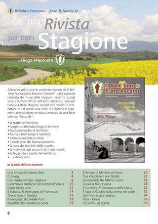Abbiamo voluto che le uscite dei numeri de Il Sen-
tiero Francescano fossero “ritmate” dalla sapiente
cadenza del fluire delle stagioni. Quattro quindi
sono i numeri diffusi nell’arco dell’anno, uno per
ciascuna delle stagioni, dando così modo di con-
notare in tal senso una serie di rubriche e argo-
menti che già di per sé sono connotati da una forte
valenza “naturale”:
• le tratte del Sentiero;
• luoghi caratteristici lungo il Sentiero;
• tradizioni legate al territorio;
• fauna e flora lungo il Sentiero;
• cronaca inerente la zona;
• i valori tipici del francescanesimo;
• la voce dei bambini delle scuole;
• le interviste agli anziani con i loro ricordi;
• le leggende e ricette del territorio;
• ...e molto altro.
In questo decimo numero:
Una Rivista al numero dieci 3
Cronaca 4
Una rivista per ogni stagione 8
Camminata notturna nel solstizio d’estate 10
Dopo tredici anni 12
Il Subasio, la montagna di Francesco 14
Grand Tour in Umbria 16
Il Francesco di Daniele Poto 18
Incontro con Mentana e Scola 19
Il Tempio di Minerva ad Assisi 20
Due chiacchiere con Giotto       22
Le leggende del Monte Cucco 24
La lauda francescana 26
Il Cammino Francescano della Marca 28
Il lupo di Gubbio dalla penna dei poeti 32 
San Francesco in poesia 34
Flora - Fauna 36
La posta - La ricetta 38
8
Il Sentiero Francescano - Anno III, Numero 10
Rivista
Stagione
di Diego Mecenero
Una
per ogni
DIFFUSIONE GRATUITA
Il Cammino Francescano
della Marca
Le
leggende
Monte
Subasio
del
Camminata notturna
nel solstizio d’estate sul Sentiero
 