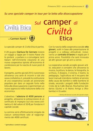Primavera 2013 - www.sentierofrancescano.it
Su uno speciale camper in tour per la lotta alla disoccupazione
Lo speciale camper di Civiltà Etica è partito.
Il 28 giugno Gianluca De Gennaro inizierà
un viaggio a tappe per il nostro Paese che
lo porterà  a parlare e a coinvolgere tanti
Italiani  nell’imminente  creazione  di  una
nuova cooperativa ispirata all’economia di
condivisione per la nascita di nuovi posti di
lavoro.
Il progetto, partito già dal 2012 e promosso
attraverso una serie di incontri e dal sito
www.civiltatetica.it, prevede la costituzione
di una cooperativa sociale ad azionariato
popolare per dare un segnale forte nella
lotta alla disoccupazione e sperimentare un
nuovo approccio nella risoluzione della crisi
economica. 
L’obiettivo: l’adesione di 4000 persone al
progetto, attraverso la sottoscrizione di un
certificato di impegno (sul sito www.civil-
taetica.it) del valore di 50 € per fondarne il
capitale sociale. 
La somma verrà effettivamente erogata da
ciascun  sottoscrittore  solo  al  raggiungi-
mento dei 4000 certificati.
di Carmen Nardi *
* giornalista e content manager
Con la nascita della cooperativa sociale otto
giovani, scelti in base alla presentazione di
progetti  e  a  colloqui  attitudinali,  riceve-
ranno un contratto di lavoro in regola per il
primo anno. Possibilità che sarà rinnovata
ad altri giovani per gli anni a venire.
La cooperativa sociale accoglie giovani arti-
sti, educatori e contadini che attraverso la
musica, la pittura, la danza, la fotografia, la
scrittura, il disegno, il cinema, il teatro, la
pedagogia, l’agricoltura ed il recupero dei
lavori manuali intendono mettersi al servizio
della causa dei bambini e delle bambine di
strada, secondo i progetti della Fundación
Cristo de la Calle (Ibarra), Muchachos Soli-
darios  (Quito)  e  di  Mano  Amiga  a  (Rio-
bamba) in Ecuador.
↘ Gianluca De Gennaro accanto allo speciale camper.
Sul camper di
Civiltà
Etica
9
 