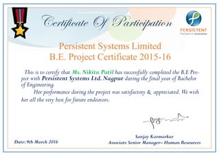 Certificate Of Participation
This is to certify that Ms.Nikita Patil has successfully completed the B.E Pro-
ject with Persistent Systems Ltd.Nagpur during the final year of Bachelor
of Engineering.
Her performance during the project was satisfactory & appreciated.We wish
her all the very best for future endeavors.
Date:9th March 2016
Persistent Systems Limited
B.E. Project Certificate 2015-16
Sanjay Karmarkar
Associate Senior Manager– Human Resources
 