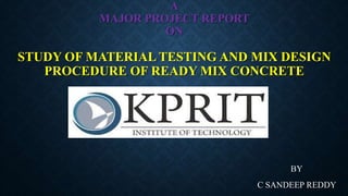 A
MAJOR PROJECT REPORT
ON
STUDY OF MATERIAL TESTING AND MIX DESIGN
PROCEDURE OF READY MIX CONCRETE
BY
C SANDEEP REDDY
 