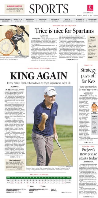 SPORTS SECTION
B
NEWS-JOURNAL
MONDAY, MARCH 23, 2015
DJOKOVIC WINS TITLE
The Serbian tennis star knocked
off Roger Federer in three sets at
Indian Wells. PAGE 2B
COLLEGE BASKETBALL
SCOREBOARD
WICHITA ST. 78
KANSAS 65
WISCONSIN 72
OREGON 65
GONZAGA 87
IOWA 68
OKLAHOMA 72
DAYTON 66
DUKE 68
SAN DIEGO ST. 49
W. VIRGINIA 69
MARYLAND 59
LOUISVILLE 66
N. IOWA 53
By STEVE REED
Associated Press
CHARLOTTE, N.C. — Travis Trice received a text
message Sunday from Golden State Warriors
forward and former Michigan State player
Draymond Green that read, “Don’t let this be
your last game.”
The Spartans’ senior guard texted back, “It
won’t.”
Trice made sure of that Sunday, scoring 23
points and helping Michigan State knock sec-
ond-seeded Virginia out of the NCAA Tourna-
ment for the second consecutive year, 60-54.
The 6-foot, 175-pound Trice scored 13 of his
team’s first 15 points on 5 of 5 shooting, in-
cluding three 3-pointers, to help the Spartans
build a 15-4 lead.
Branden Dawson added 15 points and nine
rebounds for the seventh-seeded Spartans,
who advanced to the Sweet 16 for the seventh
time in the past eight seasons under coach
Tom Izzo. The Spartans will play Oklahoma in
Syracuse, New York, on Friday.
“Our thing was attack from the get go and
get a lead,” said Trice, in his first full season
as a starter after three years as a reserve.
“Big-time players make big-time plays (and)
that’s what Travis did,” said Dawson, who
started playing with Trice in AAU ball.
With top seed Villanova having lost Satur-
day, it is the first time a Nos. 1 and 2 seed from
the same region didn’t advance to the Sweet
16 since Kentucky and Gonzaga in 2004.
The Cavaliers (30-4), the first Atlantic Coast
Conference team to lose after a 9-0 start in the
tournament, were led by Anthony Gill’s 11
MICHIGAN STATE 60, VIRGINIA 54
Trice is nice for Spartans
Associated Press/GERALD HERBERT
Michigan State’s Travis Trice dunks during the
second half of Sunday’s game.
By GREG BEACHAM
Associated Press
FONTANA, Calif. — As Kevin Har-
vick chased Kurt Busch down
the stretch in a battle of the best
cars in the Fontana field, Brad
Keselowski was
buried in 17th
place — until the
yellow flags start-
ed flying.
A caution for
debris allowed Ke-
selowski to move
up to sixth. When
a second flag went
up, he took four
new tires as Har-
vick and Busch
only got two.
Keselowski
burned that extra
rubber all the way
to Victory Lane.
Keselowski
roared past Busch
on the final lap
and held off the
streaking Harvick
to win Sunday,
earning his first
Sprint Cup Series
victory of the sea-
son in a wild finish.
“I knew (Harvick) and (Busch)
had been the class of the
Strategy
pays off
for Kez
Late pit stop key
in earning victory
SPRINT CUP
Up Next
Michigan State
vs. Oklahoma,
10:07 p.m.
Friday
More Inside
Roundup of
Sunday’s men’s
and women’s
action, a
look ahead to
the Sweet 16,
tourney glances,
PAGE 6B
By KEN WILLIS
ken.willis@news-jrnl.com
ORLANDO — Matt Every never has
minced his words. He’s not a guy
prone to spouting positive think-
ing just for the sake of trying to
convince himself or others.
He kept saying he was headed in
the right direction, but most of the
results from the past 12 months in-
dicated otherwise. Now, we know
why.
Every’s victory Sunday in the Ar-
nold Palmer Invitational involved
great form — four straight sub-70
rounds, including a birdie on the
72nd hole for a closing 6-under
par 66 and one-shot victory. It also
provided the Daytona Beach native
a bit of career validation, since
there’s a certain level of status that
comes with graduating from the
massive club of one-time PGA Tour
winners.
“The first one, you don’t know
if it’s going to happen because it
never happened before,” said the
former Mainland Buc and Florida
Gator, who has spent much of the
past six months in the gym and
on the practice tee. “After I won,
I played poorly ... then I decided
to make some changes — (to) my
body and my game.
“Today, it was emotional. But the
first one, you worked your whole
life for. The second one, I worked
like six months, you know.”
Every earned $1.134 million for
his one-shot win over Henrik Sten-
son, whose birdie putt on the final
hole stayed out on the high side.
The victory also gains Every entry
into his second Masters, which will
be April 9-12 in Augusta, Georgia.
Feeling much better about his
game, he’s looking forward to re-
visiting Augusta National, where
he missed the 36-hole cut last year.
“After Augusta last year, I was
really bummed out,” he said. “I felt
really good about my game, and
ARNOLD PALMER INVITATIONAL
KING AGAINEvery rallies from 3 shots down to reign supreme at Bay Hill
Associated Press/REINHOLD MATAY
Daytona Beach native Matt Every gestures after making a birdie on No. 18
during Sunday’s final round of the Arnold Palmer Invitational in Orlando.
By GODWIN KELLY
godwin.kelly@news-jrnl.com
Daytona International Speed-
way will begin the process of
bringing down the backstretch
grandstands this morning as the
track moves into a new phase of
its Daytona Rising project.
The demolition will start by
removing the 46,000 grandstand
seats and some structure.
The suite tower section will
remain in place until after the
Coke Zero 400 Sprint Cup race
in July.
The entire grandstand area
will be gone sometime in early
November, DIS spokeswoman
Gentry Baumline-Robinson said
Sunday.
“We’re very excited to get
moving on the backstretch dem-
olition,” Baumline-Robinson
said. “This is just a step in the
process for Daytona Rising and
DAYTONA RISING
Project’s
new phase
starts todayFinal Leaderboard
Matt Every 68-66-69-66—269	
Henrik Stenson 68-66-66-70—270	
Matt Jones 71-65-67-68—271	
Mo. Hoffmann 66-65-71-71—273	
Ben Martin 68-67-68-71—274
For complete scores, PAGE 5B
BRAD
KESELOWSKI
Up Next
STP 500,
1 p.m.
March
29 (Fox
Sports 1)
Inside
Sunday’s
complete
results,
PAGE 5B
BIRDIE BOGEY
GREENS IN REGULATION: 14/18 (78%)
NUMBER OF PUTTS: 28
FAIRWAYS HIT: 11/14 (719%)
AVERAGE DRIVING DISTANCE: 280.1
POSITION: Winner
BIRDIES: 7
PARS: 10
BOGEYS: 1
Source: PGATour.com
MATT EVERY’S SCORECARD
HOLE
PAR
RD 4
1	2	3	 4	5	6	 7	8	 9	10	11	12	13	14	15	16	17	18	TOTAL
4	3	4	5	4	5	3	4	4	4	4	5	4	3	4	5	3	4	 72
	5	3	3	4	4	4	3	3	4	3	3	5	4	3	4	5	3	3	66 (-6)
SEE RISIING, PAGE 2B
SEE EVERY, PAGE 5B
SEE SPARTANS, PAGE 2B
SEE KEZ, PAGE 5B
 