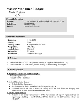 Yasser Mohamed Badawi
Marine Engineer
C.V
Birth date 1 Jul, 1979
Gender Male
Military status Completed in 1/3/2005
Passport no. 16074599
Marital status Married
Nationality Egyptian
Resident of Alexandria - Egypt
- Form 12/08/2001 to 31/8/2001 (summer training at Egyptian Petrochemicals Co.)
- From 01/08/2002 to 31/08/2002 (summer training El-Temsah Ship building Co.)
A- Egyptian Ship Repairs and Building Co.
Alexandria port Gate 1
From 2/04/2005 – Until now
Technical Shipbuilding Engineer
 Technical offers for projects.
 A training course about cost estimation of company's projects.
 Estimation course for cost of repair at floating dock for ships based on studying and
identification of work necessary and additional works.
B- Owner representative:
 Worked as an owner representative (GOE “government of Egypt” representative) for
supervising a building of ELHURREYA2 RORO ship from 1/11/2005 until its delivery on
July 2007.
Contact Information
Address 13 ebn mahasen St, Moharam Bek, Alexandria - Egypt
Cell. Phone 01022577346
E-mail yassmarine@yahoo.com
1- Personal Information
3- Work Experience
2- Training:
 