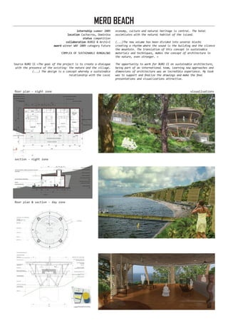 internship summer 2009
location Cachacrou, Dominika
status competition
collaboration BURO2 & Archi+I
award winner WAF 2009 category Future
COMPLEX OF SUSTAINABLE BUNGALOWS
Source BURO II «The goal of the project is to create a dialogue
with the presence of the existing: the nature and the village.
(...) The design is a concept whereby a sustainable
relationship with the local
economy, culture and natural heritage is central. The hotel
assimilates with the natural habitat of the island.
(...)The new volume has been divided into several blocks
creating a rhythm where the sound is the building and the silence
the mountain. The translation of this concept in sustainable
materials and techniques, makes the concept of architecture in
the nature, even stronger. »
The opportunity to work for BURO II on sustainable architecture,
being part of an international team, learning new approaches and
dimensions of architecture was an incredible experience. My task
was to support and finalize the drawings and make the final
presentations and visualizations attractive.
MERO BEACH
floor plan - night zone
floor plan & section - day zone
section - night zone
visualisations
 