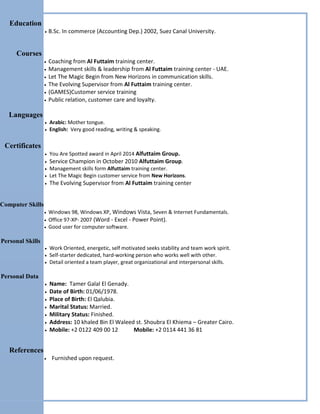 Education
 B.Sc. In commerce (Accounting Dep.) 2002, Suez Canal University.
Courses
 Coaching from Al Futtaim training center.
 Management skills & leadership from Al Futtaim training center - UAE.
 Let The Magic Begin from New Horizons in communication skills.
 The Evolving Supervisor from Al Futtaim training center.
 (GAMES)Customer service training
 Public relation, customer care and loyalty.
Languages
 Arabic: Mother tongue.
 English: Very good reading, writing & speaking.
Certificates
 You Are Spotted award in April 2014 Alfuttaim Group.
 Service Champion in October 2010 Alfuttaim Group.
 Management skills form Alfuttaim training center.
 Let The Magic Begin customer service from New Horizons.
 The Evolving Supervisor from Al Futtaim training center
Computer Skills
 Windows 98, Windows XP, Windows Vista, Seven & Internet Fundamentals.
 Office 97-XP- 2007 (Word - Excel - Power Point).
 Good user for computer software.
Personal Skills
 Work Oriented, energetic, self motivated seeks stability and team work spirit.
 Self-starter dedicated, hard-working person who works well with other.
 Detail oriented a team player, great organizational and interpersonal skills.
Personal Data
 Name: Tamer Galal El Genady.
 Date of Birth: 01/06/1978.
 Place of Birth: El Qalubia.
 Marital Status: Married.
 Military Status: Finished.
 Address: 10 khaled Bin El Waleed st. Shoubra El Khiema – Greater Cairo.
 Mobile: +2 0122 409 00 12 Mobile: +2 0114 441 36 81
References
 Furnished upon request.
 