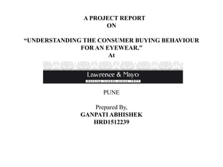 A PROJECT REPORT
ON
“UNDERSTANDING THE CONSUMER BUYING BEHAVIOUR
FOR AN EYEWEAR.”
At
PUNE
Prepared By,
GANPATI ABHISHEK
HRD1512239
 